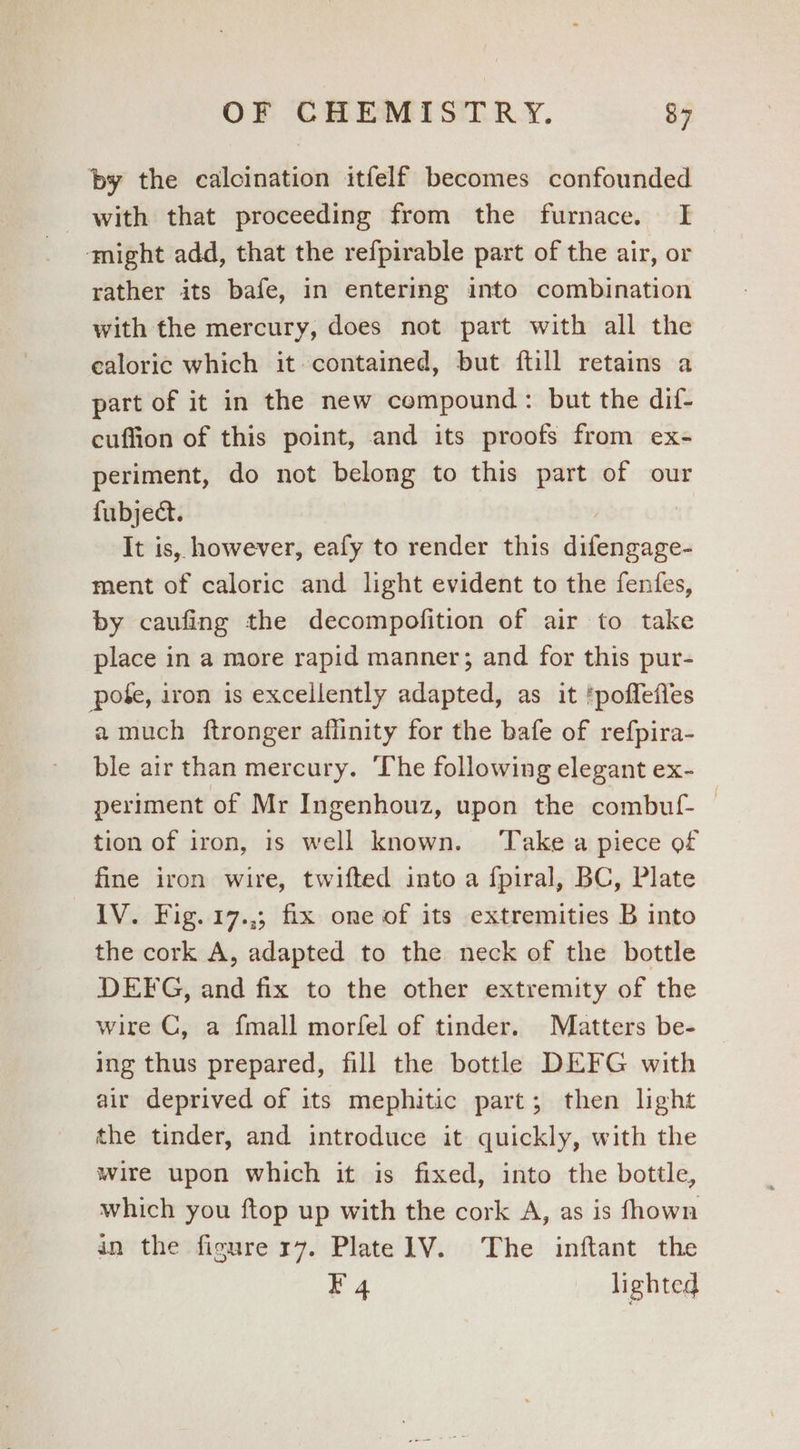 by the calcination itfelf becomes confounded with that proceeding from the furnace. I ‘might add, that the refpirable part of the air, or rather its bafe, in entering into combination with the mercury, does not part with all the ealoric which it contained, but ftill retains a part of it in the new compound: but the dif- cuffion of this point, and its proofs from ex- periment, do not belong to this part of our fubject. | It is, however, eafy to render this difengage- ment of caloric and light evident to the fenfes, by caufing the decompofition of air to take place in a more rapid manner; and for this pur- pote, iron is excellently adapted, as it ‘poffefles a much ftronger aflinity for the bafe of refpira- ble air than mercury. ‘The following elegant ex- periment of Mr Ingenhouz, upon the combuf- tion of iron, is well known. ‘Take a piece of fine iron wire, twifted into a {piral, BC, Plate IV. Fig. 17.,; fix one of its extremities B into the cork A, adapted to the neck of the bottle DEFG, and fix to the other extremity of the wire C, a fmall morfel of tinder. Matters be- ing thus prepared, fill the bottle DEFG with air deprived of its mephitic part; then light the tinder, and introduce it quickly, with the wire upon which it is fixed, into the bottle, which you ftop up with the cork A, as is fhown in the figure x7. Plate1V. The inftant the F 4 lighted
