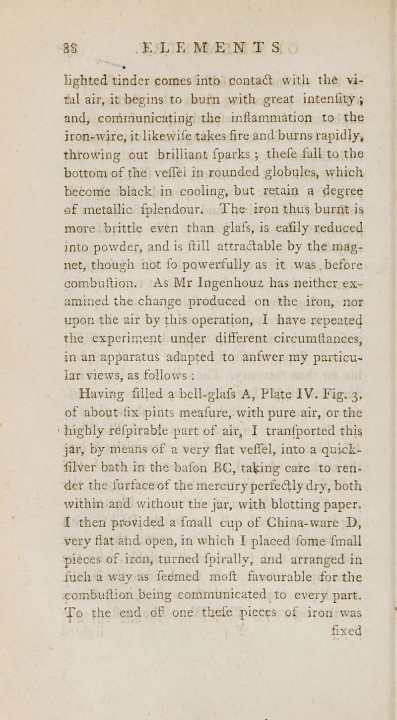 lighted tinder comes into contact with the vi- tal air, it begins to burn with great intenfity ; and, communicating the inflammation to the iron-wire, it likewile takes fire.and burns rapidly, throwing out brilliant fparks ; thefe fall to the bottom of the veffél in rounded globules, which become black! in cooling, but retain a degree ef metallic fplendour.... The iron thus burnt is more brittle even than glafs, is eafily reduced into powder, and is ftill attractable by the mag- net, though not fo powerfully as 1t was. before combuftion.. As Mr Ingenhouz has neither ex- amined the change produced onthe iron, nor upon the air by this operation, I have repeated the experiment under different circumttances, in an apparatus adapted to anfwer my particu- lar views, as follows: Having filled a bell-glafs A, Plate 1V. Fig. 3. of about fix pints meafure, with pure air, or the highly refpirable part of air, I tranfported this jar, by means of a very flat veffel, into a quick- filver bath in the bafon BC, taking care to ren- der the furface of the mercury perfe@ly dry, both within and without the jar, with blotting paper. f then provided a fmall cup of China-ware D, very flat ahd open, in which I placed fome fmall pieces of iron, turned {pirally, and arranged in fuch:a way as feemed moft favourable for the combuition being communicated to every part. To the end of one’thele pieces of iron:was I i a on fined
