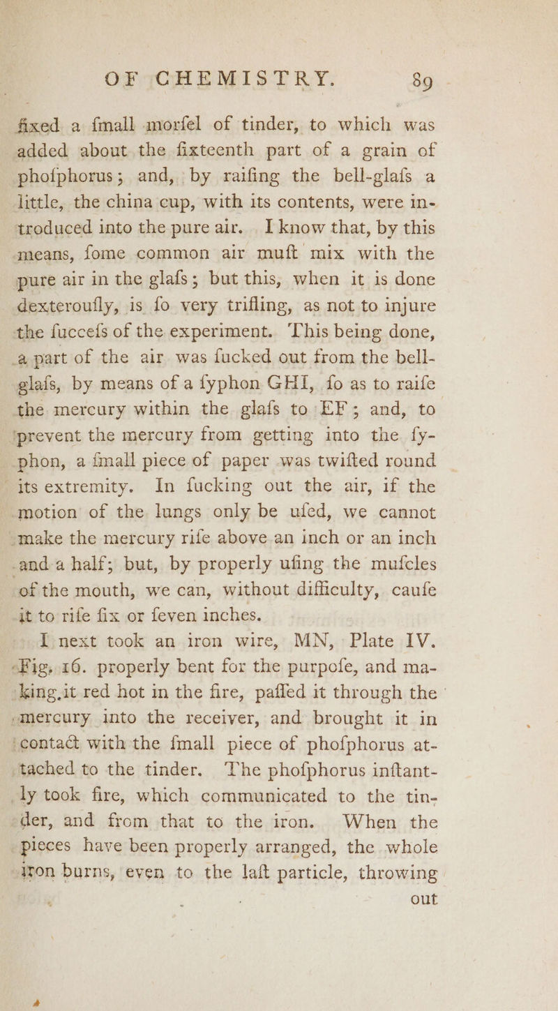fixed a {mall morfel of tinder, to which was added about the fixteenth part of a grain of photphorus; and, by raifing the bell-glafs a little, the china cup, with its contents, were in- troduced into the pure air. I know that, by this means, fome common air muft mix with the pure air in the glafs; but this, when it is done dexteroufly, is fo very trifling, as not to injure the fuccefs of the experiment. ‘This being done, a part of the air was fucked out from the bell- glafs, by means of a fyphon GHI, fo as to raife | the mercury within the glafs to EF; and, to ‘prevent the mercury from getting into the {y- phon, a imall piece of paper was twifted round its extremity. In fucking out the air, if the __motion of the lungs only be ufed, we cannot -make the mercury rife above an inch or an inch -and-a half; but, by properly ufing the mufcles of the mouth, we can, without difficulty, caufe it to rife fix or feven inches. I next took an iron wire, MN, Plate IV. “Fig, 16. properly bent for the purpofe, and ma- king,it red hot in the fire, paffed it through the smercury into the receiver, and brought it in ‘contaa with the fmall piece of phofphorus at- tached to the tinder. ‘The phofphorus inftant- ly took fire, which communicated to the tin- der, and from that to the iron. When the pieces have been properly arranged, the whole iron burns, even to the laft particle, throwing out