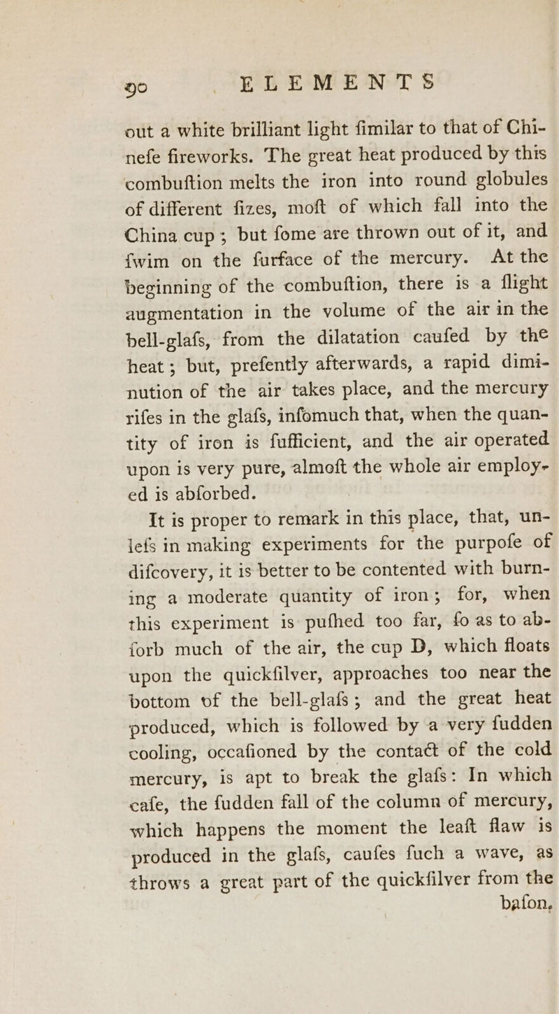out a white brilliant light fimilar to that of Chi- nefe fireworks. The great heat produced by this combuftion melts the iron into round globules of different fizes, moft of which fall into the China cup; but fome are thrown out of it, and {wim on the furface of the mercury. At the beginning of the combuftion, there is a flight augmentation in the volume of the air in the bell-glafs, from the dilatation caufed by the heat ; but, prefently afterwards, a rapid dimi- nution of the air takes place, and the mercury rifes in the glafs, infomuch that, when the quan- tity of iron is fufficient, and the air operated upon is very pure, almoft the whole air employ- ed is abforbed. It is proper to remark in this place, that, un- iefs in making experiments for the purpofe of difcovery, it is better to be contented with burn- ing a moderate quantity of iron; for, when this experiment is pufhed too far, fo as to ab- forb much of the air, the cup D, which floats upon the quickfilver, approaches too near the bottom of the bell-glafs; and the great heat produced, which is followed by a very fudden cooling, occafioned by the contact of the cold mercury, is apt to break the glafs: In which cafe, the fudden fall of the column of mercury, which happens the moment the leaft flaw is produced in the glafs, caufes fuch a wave, as throws a great part of the quickfilver from the baton,