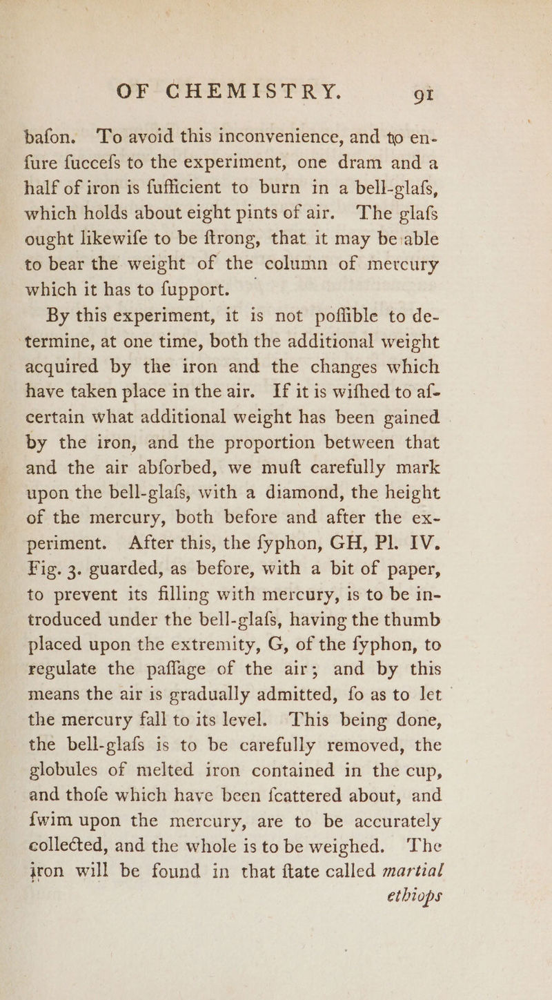 bafon. To avoid this inconvenience, and to en- fure fuccefs to the experiment, one dram and a half of iron is fufficient to burn in a bell-glafs, which holds about eight pints of air. The glafs ought likewife to be ftrong, that it may be:able to bear the weight of the column of mercury which it has to fupport. By this experiment, it is not poflible to de- ‘termine, at one time, both the additional weight acquired by the iron and the changes which have taken place inthe air. If it is wifhed to af- certain what additional weight has been gained | by the iron, and the proportion between that and the air abforbed, we muft carefully mark upon the bell-glafs, with a diamond, the height of the mercury, both before and after the ex- periment. After this, the fyphon, GH, Pl. IV. Fig. 3. guarded, as before, with a bit of paper, to prevent its filling with mercury, is to be in- troduced under the bell-glafs, having the thumb placed upon the extremity, G, of the fyphon, to regulate the paflage of the air; and by this means the air is gradually admitted, fo as to let the mercury fall to its level. This being done, the bell-glafs is to be carefully removed, the globules of melted iron contained in the cup, and thofe which have been {cattered about, and - fwim upon the mercury, are to be accurately collected, and the whole is to be weighed. The iron will be found in that ftate called martial etbiops