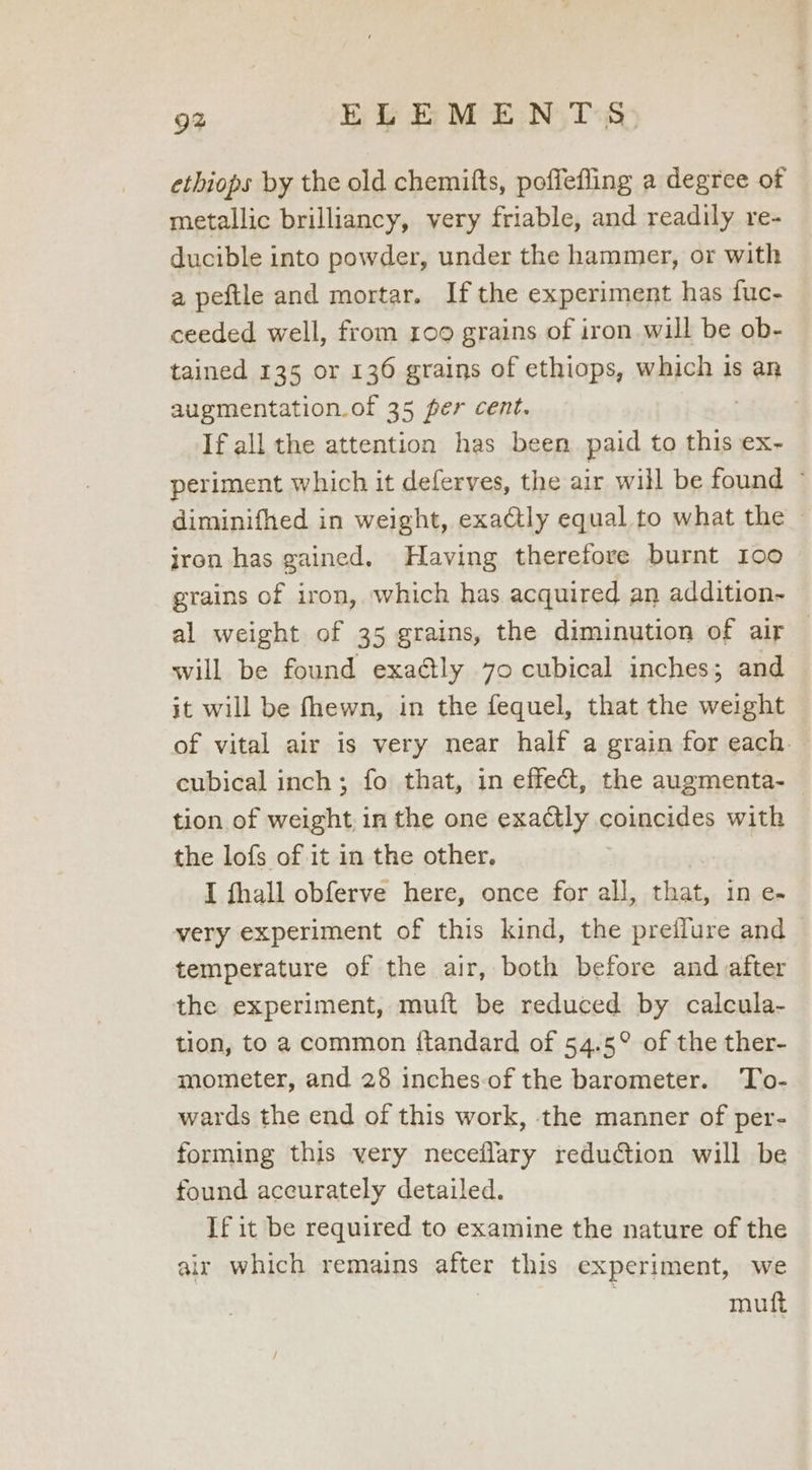ethiops by the old chemifts, poffefling a degree of metallic brilliancy, very friable, and readily re- ducible into powder, under the hammer, or with a peftle and mortar. Ifthe experiment has fuc- ceeded well, from 109 grains of iron will be ob- tained 135 or 136 grains of ethiops, which is an augmentation.of 35 per cent. If all the attention has been paid to this ex- periment which it deferves, the air will be found © diminifhed in weight, exa@tly equal to what the - jron has gained. Having therefore burnt 100 grains of iron, which has acquired an addition- al weight of 35 grains, the diminution of air — will be found exa@tly 70 cubical inches; and it will be fhewn, in the fequel, that the weight of vital air is very near half a grain for each — cubical inch; fo that, in effect, the augmenta- — tion of weight, in the one exactly coincides with the lofs of it in the other, I fhall obferve here, once for all, that, 1n e- very experiment of this kind, the preflure and © temperature of the air, both before and after the experiment, muift be reduced by calcula- tion, to a common ftandard of 54.5° of the ther- mometer, and 28 inches-of the barometer. To- wards the end of this work, the manner of per- forming this very neceflary reduction will be found accurately detailed. If it be required to examine the nature of the air which remains after this experiment, we | muft