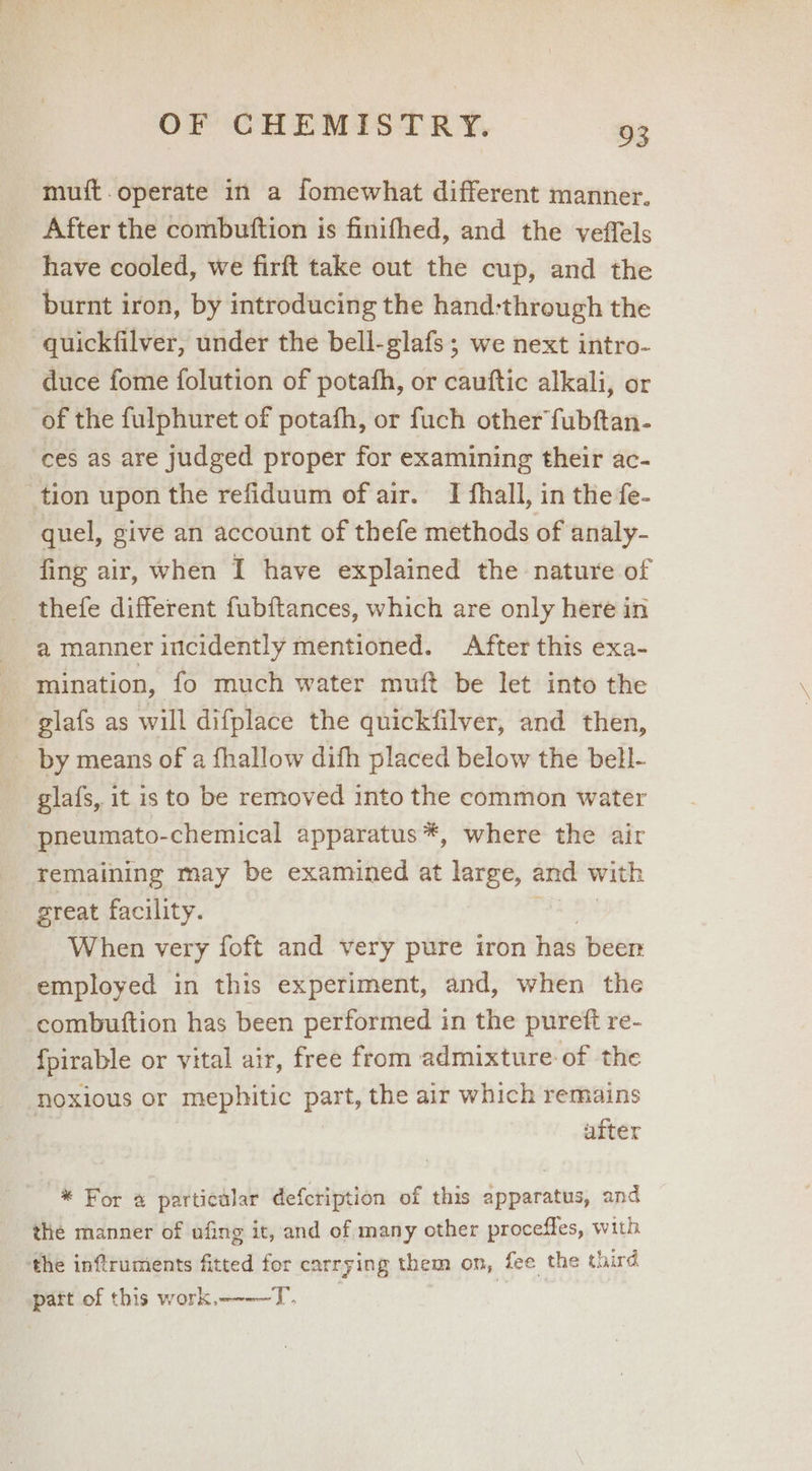muit.operate in a fomewhat different manner. After the combuttion is finifhed, and the veffels have cooled, we firft take out the cup, and the burnt iron, by introducing the hand:through the quickfilver, under the bell-glafs ; we next intro- duce fome folution of potafh, or cauftic alkali, or of the fulphuret of potafh, or fuch other fubftan- ces as are judged proper for examining their ac- tion upon the refiduum of air. I fhall, in the fe- quel, give an account of thefe methods of analy- fing air, when I have explained the nature of thefe different fubftances, which are only here in a manmer intcidently mentioned. After this exa- mination, fo much water muft be let into the -giafs as will difplace the quickfilver, and then, by means of a fhallow difh placed below the bell- glafs, it is to be removed into the common water pneumato-chemical apparatus *, where the air remaining may be examined at large, and with great facility. When very foft and very pure iron has beer employed in this experiment, and, when the combuttion has been performed in the pureft re- fpirable or vital air, free from admixture of the noxious or mephitic part, the air which remains after -* For a particalar defcription of this apparatus, and the manner of ufing it, and of many other proceffes, with ‘the inftruments fitted for carrying them on, fee the third patt of this work,---—T.