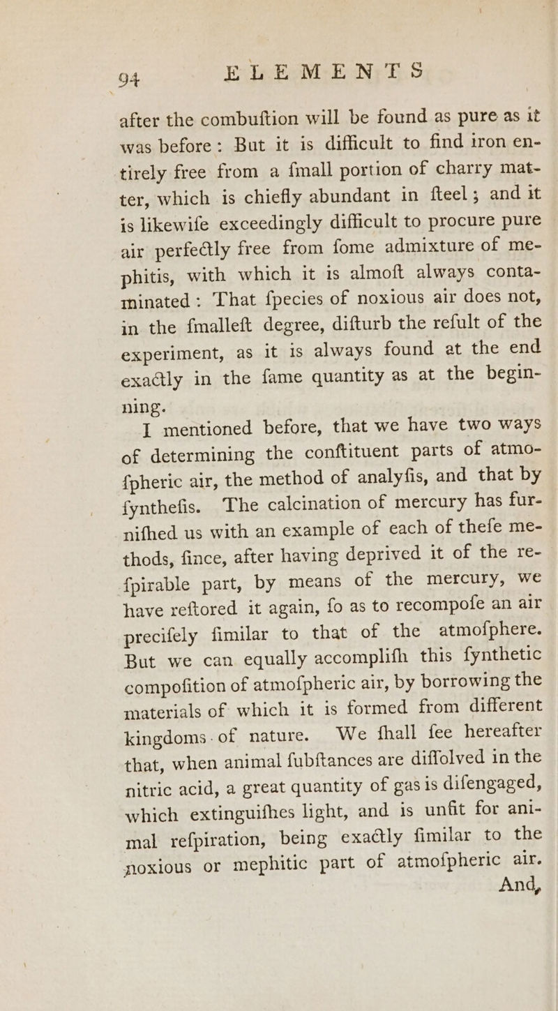 after the combuftion will be found as pure as it was before: But it is difficult to find iron en- tirely free from a {mall portion of charry mat- ter, which is chiefly abundant in fteel and it is likewife exceedingly difficult to procure pure air perfectly free from fome admixture of me- phitis, with which it is almoft always conta- minated: That fpecies of noxious air does not, in the {fmalleft degree, difturb the refult of the experiment, as it is always found at the end exactly in the fame quantity as at the begin- ning. I mentioned before, that we have two ways of determining the conftituent parts of atmo- {pheric air, the method of analyfis, and that by fynthefis. The calcination of mercury has fur- nifhed us with an example of each of thefe me- thods, fince, after having deprived it of the re-— {fpirable part, by means of the mercury, we have xeftored it again, fo as to recompofe an air precifely fimilar to that of the atmo{phere. But we can equally accomplifh this fynthetic compofition of atmofpheric air, by borrowing the materials of which it is formed from different kingdoms.of nature. We hall fee hereafter that, when animal fubftances are diffolved in the nitric acid, a great quantity of gas 1s difengaged, which extinguifhes light, and is unfit for ani- mal refpiration, being exadtly fimilar to the noxious or mephitic part of atmofpheric air. And,