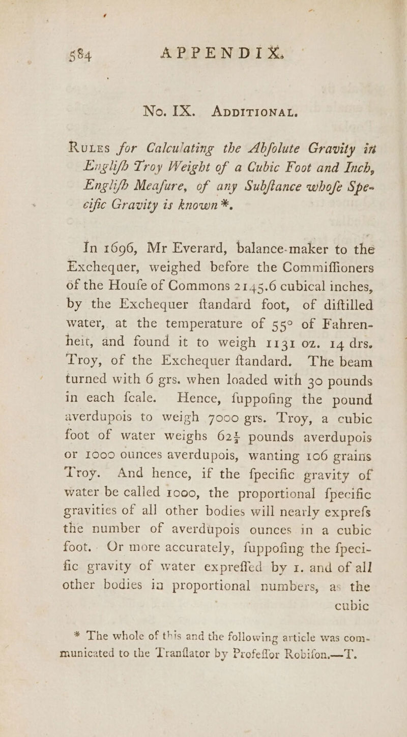 No. [X. ADDITIONAL. Ruxes for Calculating the Abfolute Gravity in Luglio Troy Weight of a Cubic Foot and Inch, Englifh Meafure, of any Subftance whofe Spe- cific Gravity is known *, In 1696, Mr Everard, balance-maker to the Exchequer, weighed before the Commiffioners of the Houfe of Commons 2145.6 cubical inches, by the Exchequer ftandard foot, of diftilled water, at the temperature of 55° of Fahren- heit, and found it to weigh 1131 oz. 14 drs. Troy, of the Exchequer ftandard. The beam turned with 6 grs. when loaded with 30 pounds in each fcale. Hence, fuppofing the pound averdupois to weigh 7000 grs. Troy, a cubic foot of water weighs 62: pounds averdupois or 1000 ounces averdupois, wanting 106 grains Troy. And hence, if the fpecific gravity of water be called 1000, the proportional fpecific gravities of all other bodies will nearly exprefs the number of averdupois ounces in a cubic foot.. Or more accurately, fuppofing the fpeci- fic gravity of water expreffed by 1. and of all other bodies ia proportional numbers, as the | cubic * The whole of this and the following article was com- municated to the Tranflator by Profeflor Robifon.—T.