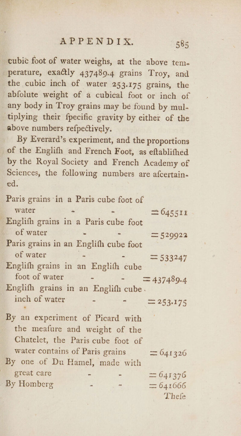 ‘tubic foot of water weighs, at the above tem. perature, exactly 437489.4 grains Troy, and the cubic inch of water 253.175 grains, the - -abfolute weight of a cubical foot or inch of any body in Troy grains may be found by mul- tiplying their fpecific gravity by either of the above numbers refpectively. By Everard’s experiment, and the proportions of the Englifh and French Foot, as eftablithed by the Royal Society and French Academy of Sciences, the following numbers are afcertain- ed. | Paris grains ‘in a Paris cube foot of water - - = 645511 _Englifh grains in a Paris cube foot of water - - = 5290922 Paris grains in an Englifh cube foot of water . - = 533247 Englifh grains in an Englith cube foot of water - - = 437489.4 Englifh grains in an Englifh cube. inch of water - - 395,174 By an experiment of Picard with the meafure and weight of the Chatelet, the Paris cube foot of water contains of Paris grains = 641326 By one of Du Hamel, made with great care - - = 641376 - By Homberg - “ = 641666 Thefe