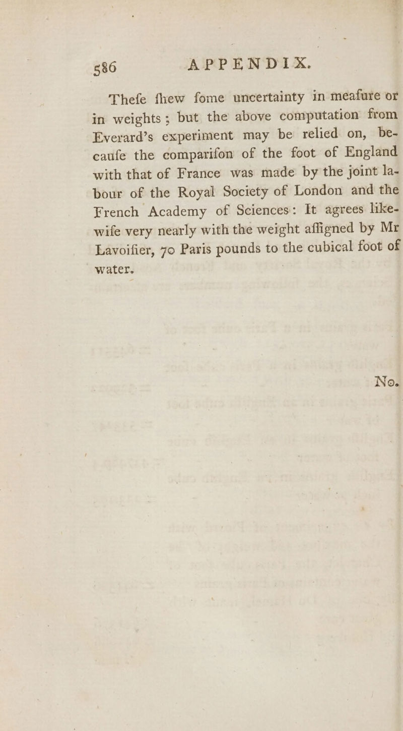 Thefe fhew fome uncertainty in meafure or in weights; but the above computation from Everard’s experiment may be relied on, be- caufe the comparifon of the foot of England with that of France was made by the joint la- bour of the Royal Society of London and the French Academy of Sciences: It agrees like- wife very nearly with the weight affigned by Mr Lavoifier, 70 Paris pounds to the cubical foot of water. }