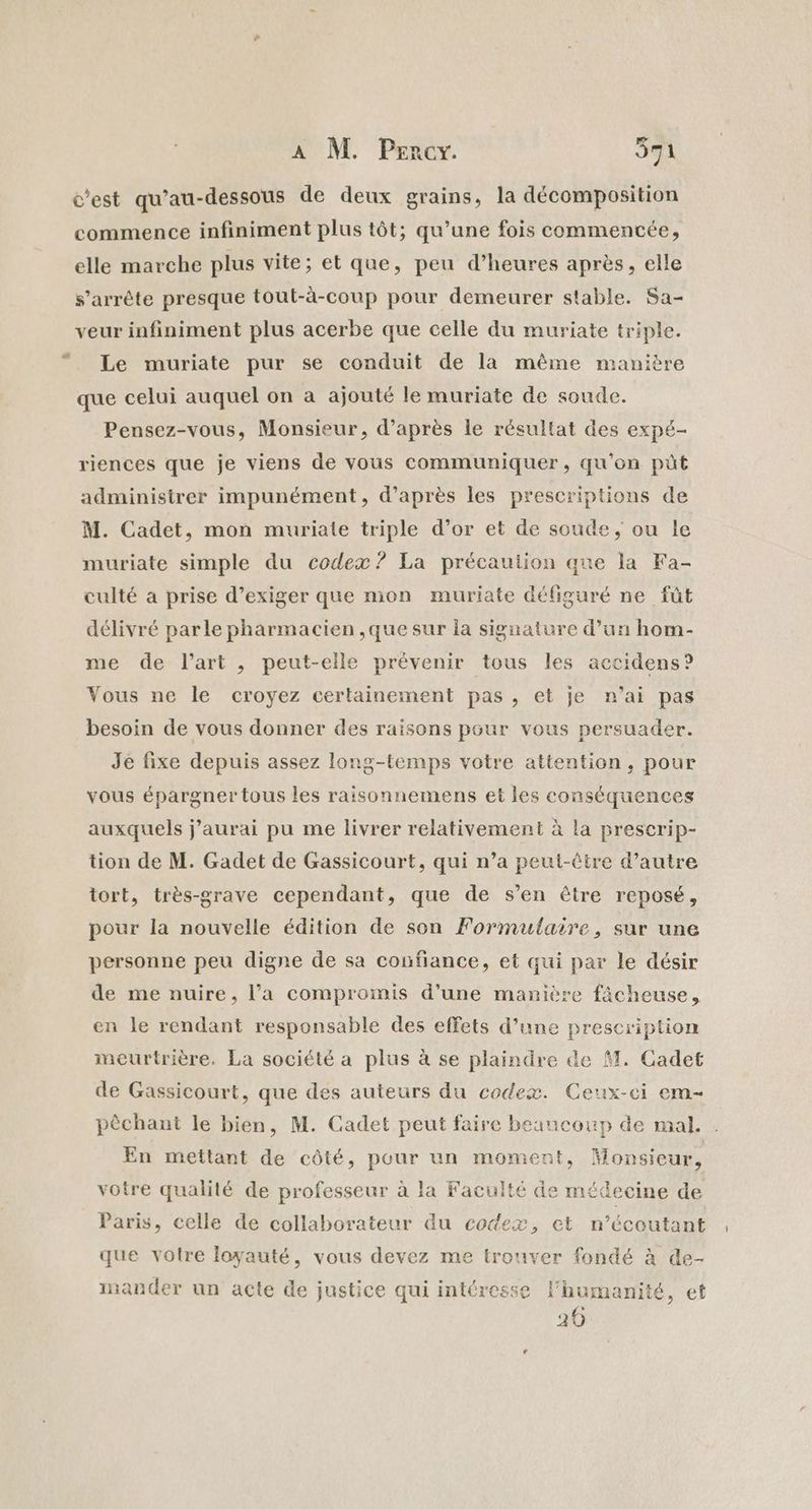 c’est qu’au-dessous de deux grains, la décomposition commence infiniment plus tôt; qu’une fois commentée, elle marche plus vite; et que, peu d’heures après, elle s'arrête presque tout-à-coup pour demeurer stable. Sa- veur infiniment plus acerbe que celle du muriate triple. Le muriate pur se conduit de la même manière que celui auquel on a ajouté le muriate de soude. Pensez-vous, Monsieur, d’après le résultat des expé- riences que je viens de vous communiquer, qu'on püt administrer impunément, d’après les prescriptions de M. Cadet, mon muriate triple d’or et de soude, ou le muriate simple du codex? La précaution que la Fa- culté a prise d’exiger que mon muriate défiguré ne fût délivré parle pharmacien ,que sur la signature d’un hom- me de l’art , peut-elle prévenir tous les accidens? Vous ne le croyez certainement pas, et je n’ai pas besoin de vous donner des raisons pour vous persuader. Je fixe depuis assez long-temps votre attention, pour vous épargner tous les raisonnemens et les conséquences auxquels j'aurai pu me livrer relativement à la prescrip- tion de M. Gadet de Gassicourt, qui n’a peut-être d’autre tort, très-grave cependant, que de s’en être reposé, pour la nouvelle édition de son Formulaire, sur une personne peu digne de sa confiance, et qui par le désir de me nuire, l’a compromis d’une manière fâcheuse, en le rendant responsable des effets d’une prescription meurtrière. La société a plus à se plaindre de M. Cadet de Gassicourt, que des auteurs du codex. Ceux-ci em- pêchant le bien, M. Cadet peut faire beaucoup de mal. En mettant de côté, pour un moment, Monsieur, votre qualité de professeur à la Faculté de médecine de Paris, celle de collaborateur du codex, et | Del” n’écoutant que votre loyauté, vous devez me trouver fondé à de- inander un acte de justice qui intéresse Fhumanité, et 20