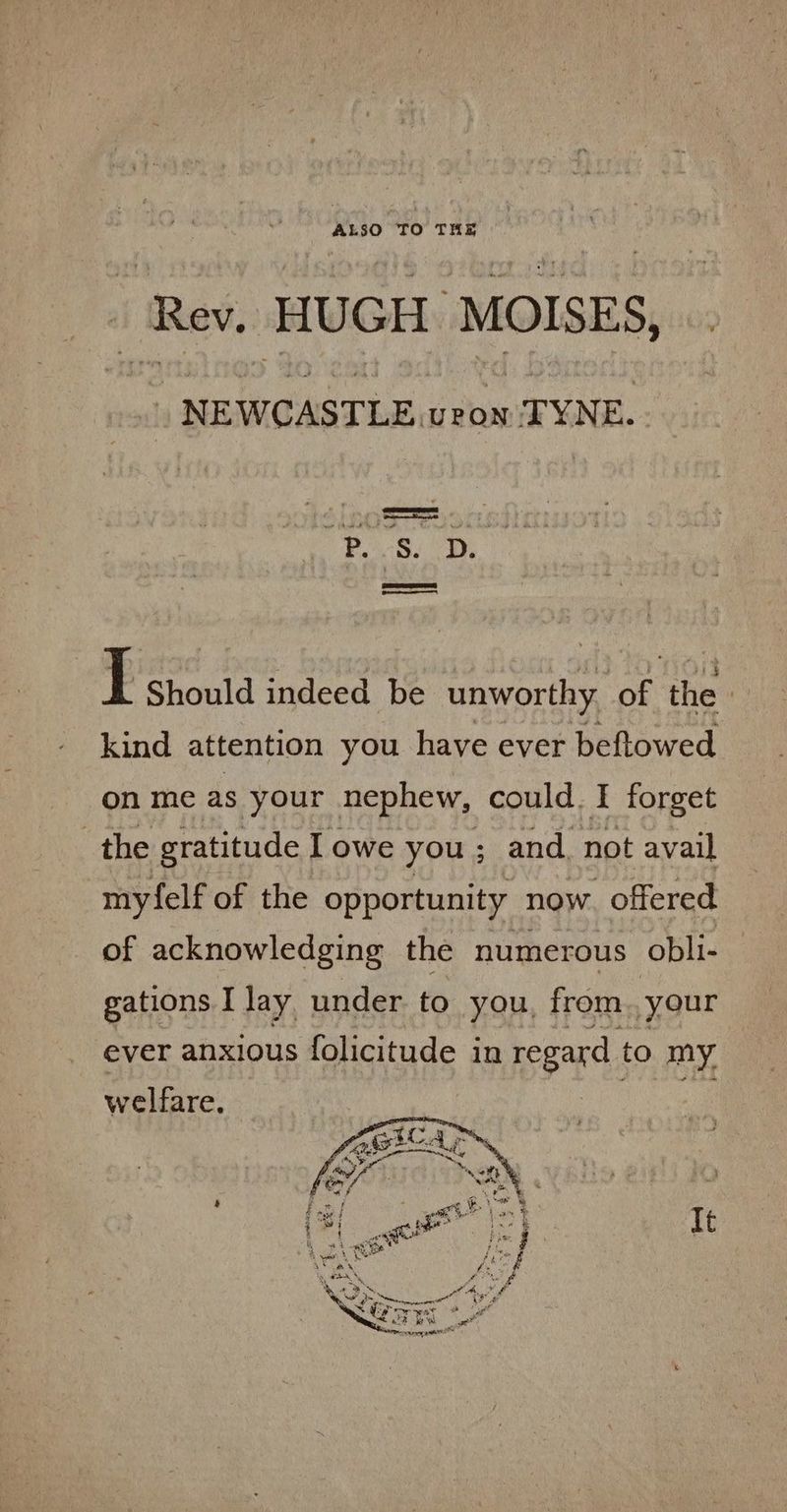 NEWCASTLE. veon TYNE. ROAR) we S I Should indeed be eerie ae thes kind attention you have ever beftowed on me as your nephew, could. I forget the gratitude lowe you; and, not avail myfelf of the opportunity now. offered of acknowledging the numerous obli- gations I lay under to you, from. your ever anxious folicitude in regard to my welfare. ae It