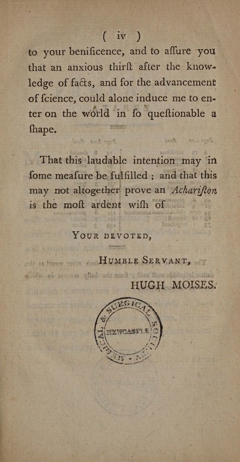 Se a ee 4 > (liv). that an anxious thirft after the know- of {cience, could alone induce me to en- ter on the world in fo ‘queftionable a fhape. pissy That this: laudable intention’ may ‘in {ome meafure be. fulfilled ; and that this may not altogether prove an naehay afion is the moft ardent wifh of... : YoOuR DEVOTED, .. ALUMBLE.SERV.ANT, HUGH MOISES.
