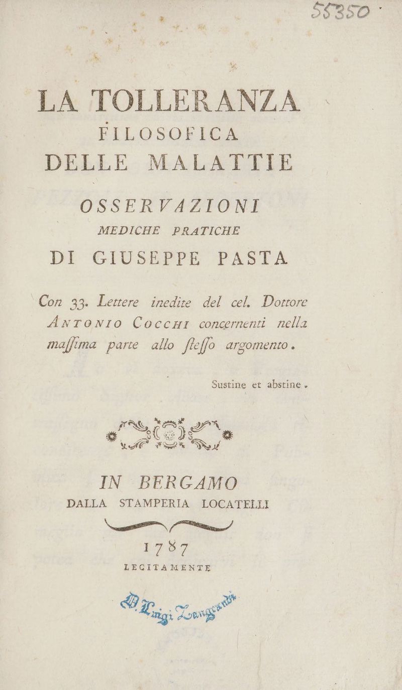 Ro LA TOLLERANZA FILOSOFICA DELLE MALATTIE OSSERVAZIONI MEDICHE PRATICHE DI GIUSEPPE PASTA Con 33. Lettere inedite del cel. Dottore ANTONIO CoccHr concernenti nella maffima parte allo ffeffo ATGOMENIO + Sustine et abstine . IG atnst e WA AS iu IN BER GAMO DALLA STAMPERIA LOCATELLI \esr {er 1757 LECITAMENTE dI 7 pra È Arigi Lon*