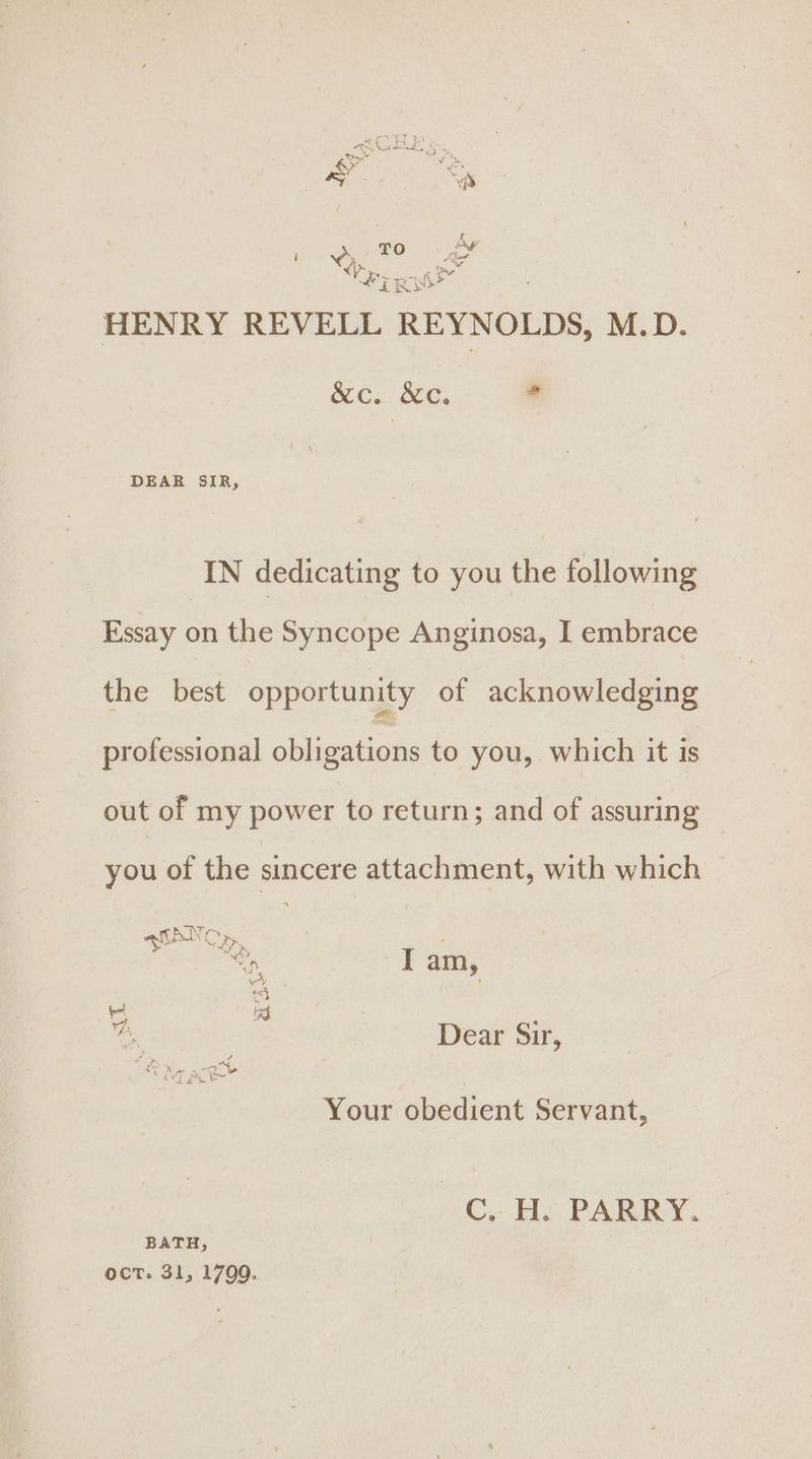 FE TRO esd HENRY REVELL REYNOLDS, M.D. &amp;c. &amp;c. * DEAR SIR, IN dedicating to you the following Essay on the Syncope Anginosa, I embrace the best opportunity of acknowledging professional tieatings to you, which it is out of my power to return; and of assuring you of the sincere attachment, with which ashto i> : — I am, ed \ ¢ ci : em Dear Sir, Your obedient Servant, C.. H. PARRY. BATH, oct. 31, 1799.