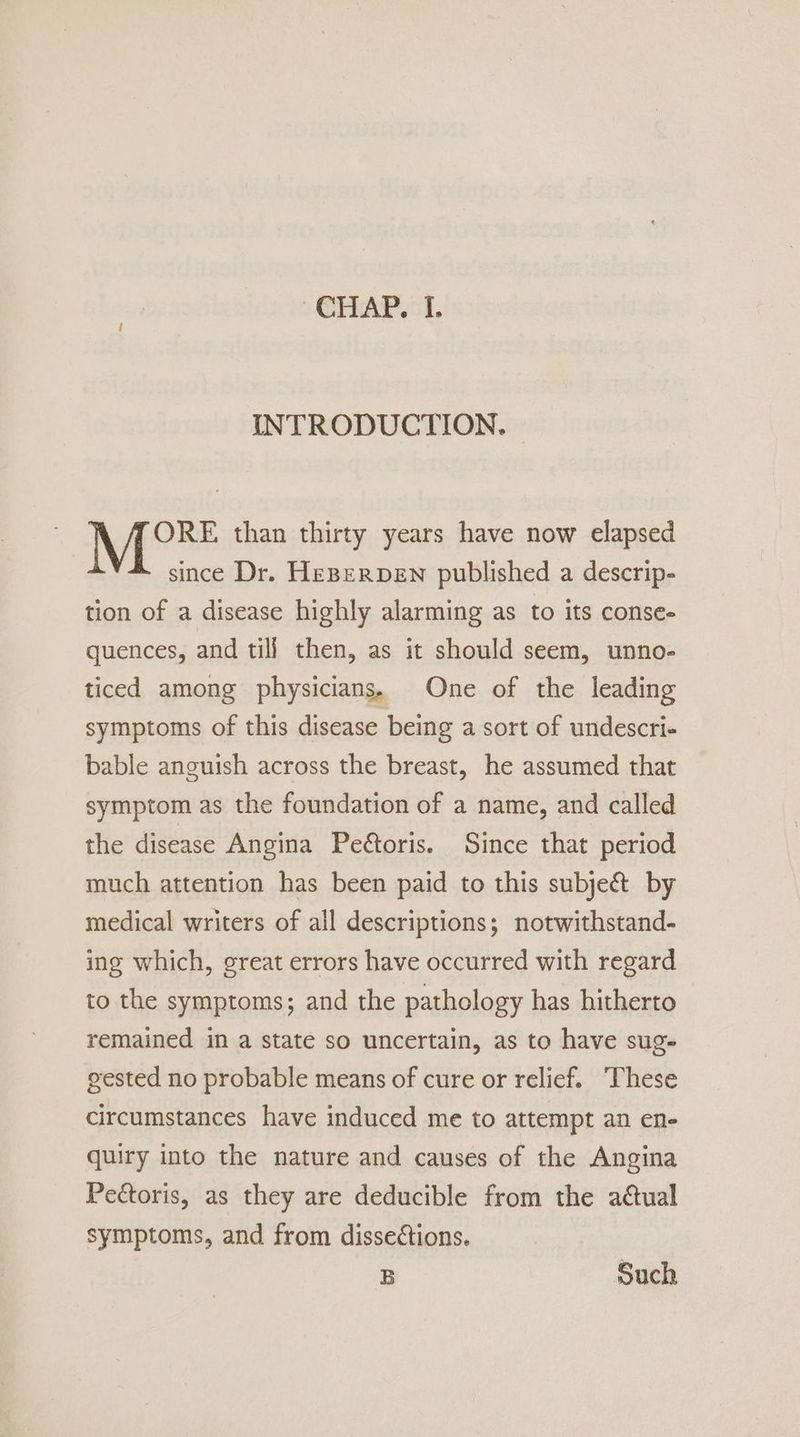 INTRODUCTION. | Mot than thirty years have now elapsed since Dr. HEBERDEN published a descrip- tion of a disease highly alarming as to its conse- quences, and till then, as it should seem, unno- ticed among physicians. One of the leading symptoms of this disease being a sort of undescri+ bable anguish across the breast, he assumed that symptom as the foundation of a name, and called the disease Angina Pe@toris. Since that period much attention has been paid to this subje&amp; by medical writers of all descriptions; notwithstand- ing which, great errors have occurred with regard to the symptoms; and the pathology has hitherto remained in a state so uncertain, as to have sug- gested no probable means of cure or relief. These circumstances have induced me to attempt an en- quiry into the nature and causes of the Angina Pectoris, as they are deducible from the aétual symptoms, and from dissections. B Such