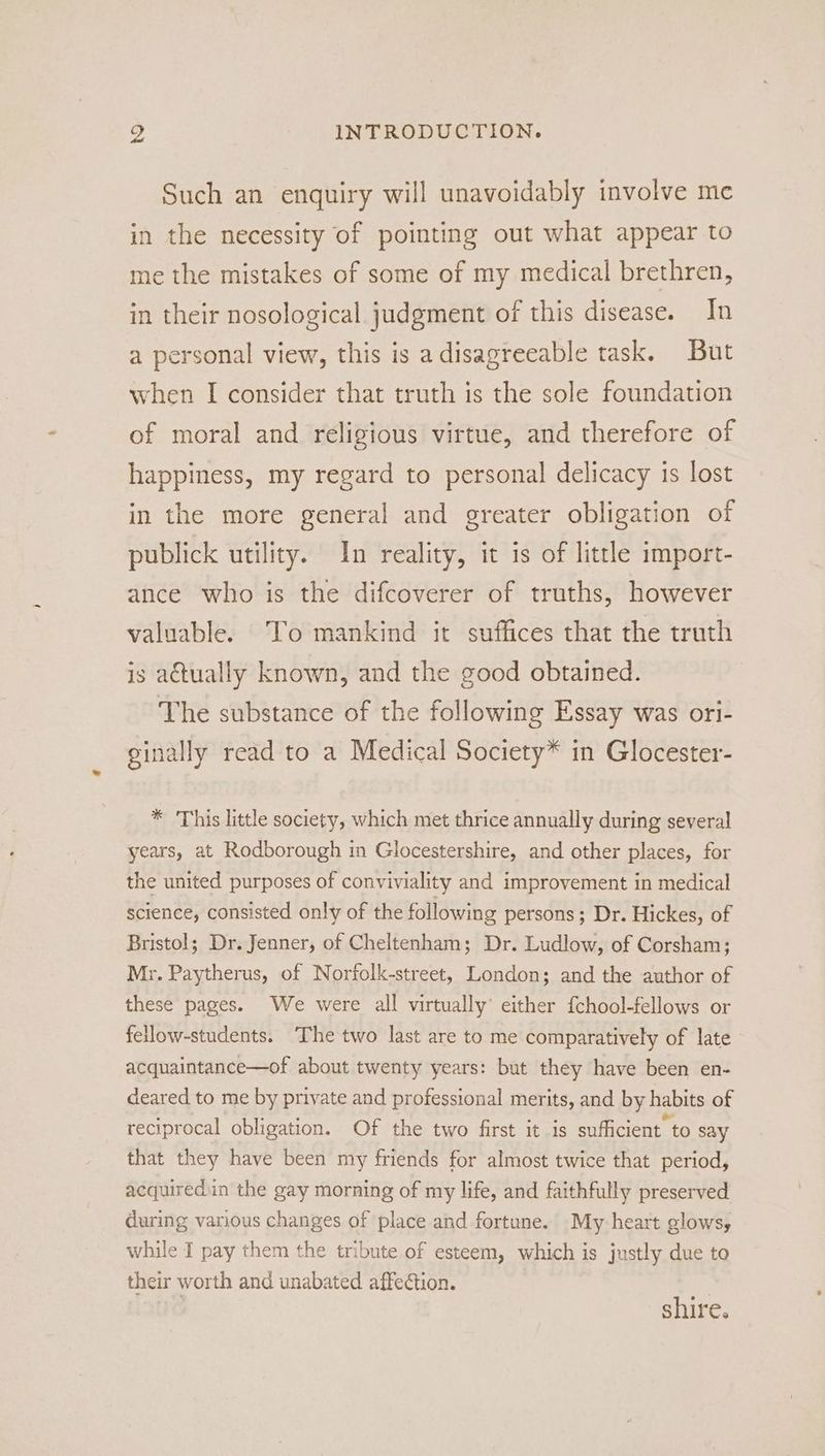 we INTRODUCTION. Such an enquiry will unavoidably involve me in the necessity of pointing out what appear to me the mistakes of some of my medical brethren, in their nosological judgment of this disease. In a personal view, this is adisagreeable task. But when I consider that truth is the sole foundation of moral and religious virtue, and therefore of happiness, my regard to personal delicacy is lost in the more general and greater obligation of publick utility. In reality, it is of little import- ance who is the difcoverer of truths, however valuable. To mankind it suffices that the truth is atually known, and the good obtained. The substance of the following Essay was ori- ginally read to a Medical Society* in Glocester- * ‘This little society, which met thrice annually during several years, at Rodborough in Glocestershire, and other places, for the united purposes of conviviality and improvement in medical science, consisted only of the following persons; Dr. Hickes, of Bristol; Dr. Jenner, of Cheltenham; Dr. Ludlow, of Corsham; Mr. Paytherus, of Norfolk-street, London; and the author of these pages. We were all virtually’ either {chool-fellows or fellow-students. The two last are to me comparatively of late acquaintance—of about twenty years: but they have been en- deared to me by private and professional merits, and by habits of reciprocal obligation. Of the two first it is sufficient to say that they have been my friends for almost twice that period, acquired.in the gay morning of my life, and faithfully preserved during various changes of place and fortune. My heart glows, while I pay them the tribute of esteem, which is justly due to their worth and unabated affection. shire.