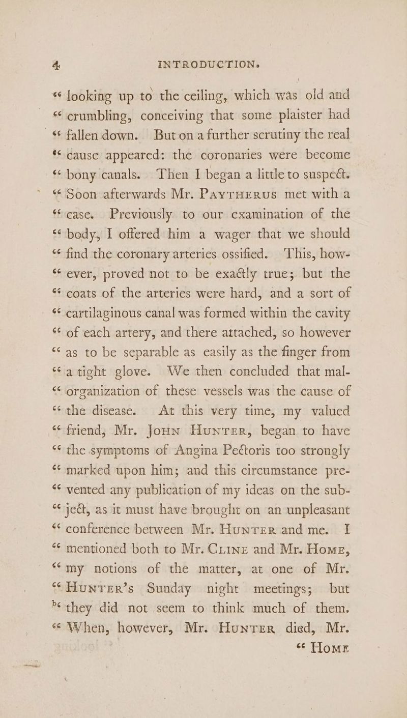 “ looking up to the ceiling, which was old and ‘¢ crumbling, conceiving that some plaister had ** cause appeared: the coronaries were become «© bony canals. Then I began a little to suspect. ** Soon afterwards Mr. PayrHEerus met with a “case. Previously to our examination of the ‘¢ body, I offered him a wager that we should “* find the coronary arteries ossified. ‘This, how- ‘“* ever, proved not to be exaély true; but the “¢ coats of the arteries were hard, and a sort of ‘¢ cartilaginous canal was formed within the cavity “¢ of each artery, and there attached, so however ‘© as to be separable as easily as the finger from ‘¢atight glove. We then concluded that mal- ‘‘ organization of these vessels was the cause of ‘the disease. At this very time, my valued “friend; Mr. Joun Hunter, began to have ‘* the symptoms of Angina Pettoris too strongly ‘* marked upon him; and this circumstance pre- ‘¢ vented any publication of my ideas on the sub- “¢ yedt, as it must have brought on an unpleasant ‘* conference between Mr. Hunrer and me. I ‘* mentioned both to Mr. Ciinz and Mr. Home, **my notions of the matter, at one of Mr. ‘CHUNTER’s Sunday night meetings; but ** they did not seem to think much of them. ‘¢ When, however, Mr. Hunter died, Mr. “< Tlomr