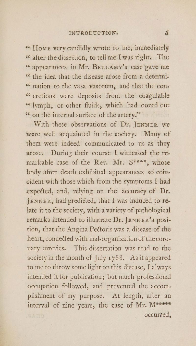 *¢ Home very candidly wrote to me, immediately ‘¢ after the dissection, to tell me I was right. The ** appearances in Mr. BrLLamy’s case gave me ‘¢ the idea that the disease arose from a determi- “¢ nation to the vasa vasorum, and that the con- “¢ cretions were deposits from the coagulable ‘¢ lymph, or other fluids, which had oozed out ** on the internal surface of the artery.”’ With these observations of Dr. JENNER we were well acquainted in the society. Many of them were indeed communicated to us as they arose. During their course I witnessed the re- markable case of the Rev. Mr. S****, whose body after death exhibited appearances so coin- cident with those which from the symptoms I had expected, and, relying on the accuracy of Dr. Jenner, had preditted, that I was induced to re- Jate it to the society, with a variety of pathological remarks intended to illustrate Dr. JenNzER’s posi- tion, that the Angina Peétoris was a disease of the heart, connected with mal-organization of the coro- nary arteries. ‘This dissertation was read to the society in the month of July 1788. As it appeared to me to throw some light on this disease, I always intended it for publication; but much professional occupation followed, and prevented the accom- plishment of my purpose. At length, after an interval of nine years, the case of Mr. M***** occurred,