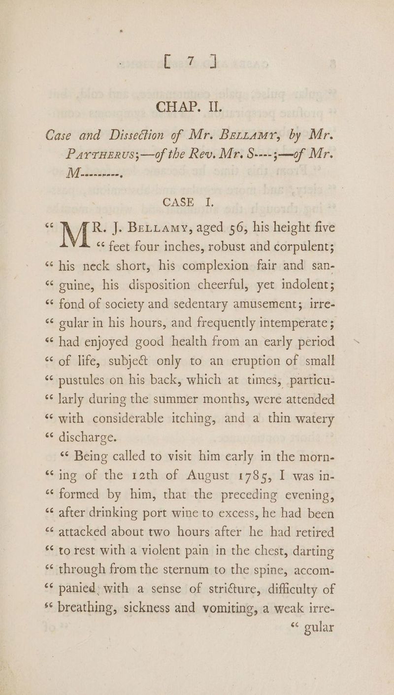 Case and Dissection of Mr. Bezramr, by Mr. ParrHerus;—of the Rev. Mr. S----;—of Mr. 1 oo CASE I. <4 R. J. Bettamy, aged 56, his height five “* feet four inches, robust and corpulent; ‘¢ his neck short, his complexion fair and san- “ ouine, his disposition cheerful, yet indolent; ‘¢ fond of society and sedentary amusement; irre- ‘¢ oular in his hours, and frequently intemperate ; “¢ had enjoyed good health from an early period ‘¢ of life, subje@ only to an eruption of small ‘¢ pustules on his back, which at times, particu- ‘¢ Jarly during the summer months, were attended ‘¢ with considerable itching, and a thin watery ‘¢ discharge. ‘“¢ Being called to visit him early in the morn- “ing of the 12th of August 1785, I was in- a ‘formed by him, that the preceding evening, ‘ after drinking port wine to excess, he had been “¢ attacked about two hours after he had retired ** to rest with a violent pain in the chest, darting “ ‘* through from the sternum to the spine, accom- ** panied, with a sense of stricture, difficulty of ** breathing, sickness and vomiting, a weak irre- “ gular