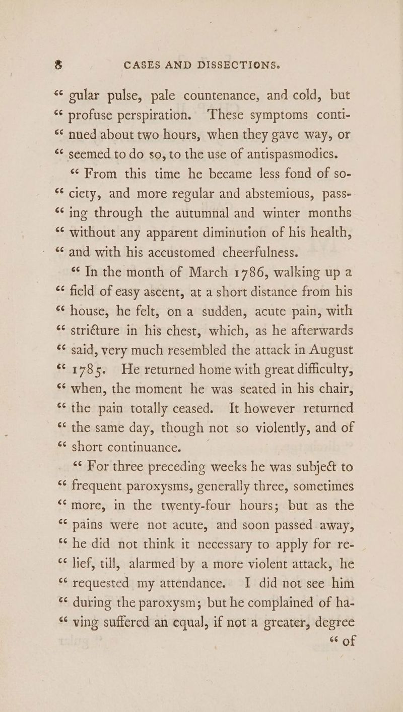 &amp; (44 Gé Ge (<4 (t4 ¢ ta Ct 4 é¢ € n €¢ &amp; La é¢ é¢ CG 66 ¢ on <4 66 €¢ 6¢ GG ¢ n (14 (<4 GG CASES AND DISSECTIONS. gular pulse, pale countenance, and cold, but profuse perspiration. ‘These symptoms conti- nued about two hours, when they gave way, or seemed to do so, to the use of antispasmodics. ‘From this time he became less fond of so- ciety, and more regular and abstemious, pass-: ing through the autumnal and winter months without any apparent diminution of his health, and with his accustomed cheerfulness. “¢ In the month of March 1786, walking up a field of easy ascent, at a short distance from his house, he felt, on a sudden, acute pain, with stricture in his chest, which, as he afterwards said, very much resembled the attack in August 1785. He returned home with great difficulty, when, the moment he was seated in his chair, the pain totally ceased. It however returned the same day, though not so violently, and of short continuance. *¢ For three preceding weeks he was subject to frequent paroxysms, generally three, sometimes more, in the twenty-four hours; but as the pains were not acute, and soon passed away, he did not think it necessary to apply for re- lief, till, alarmed by a more violent attack, he requested my attendance. I did not see him during the paroxysm; but he complained of ha- ving suffered an equal, if not a greater, degree 66 of