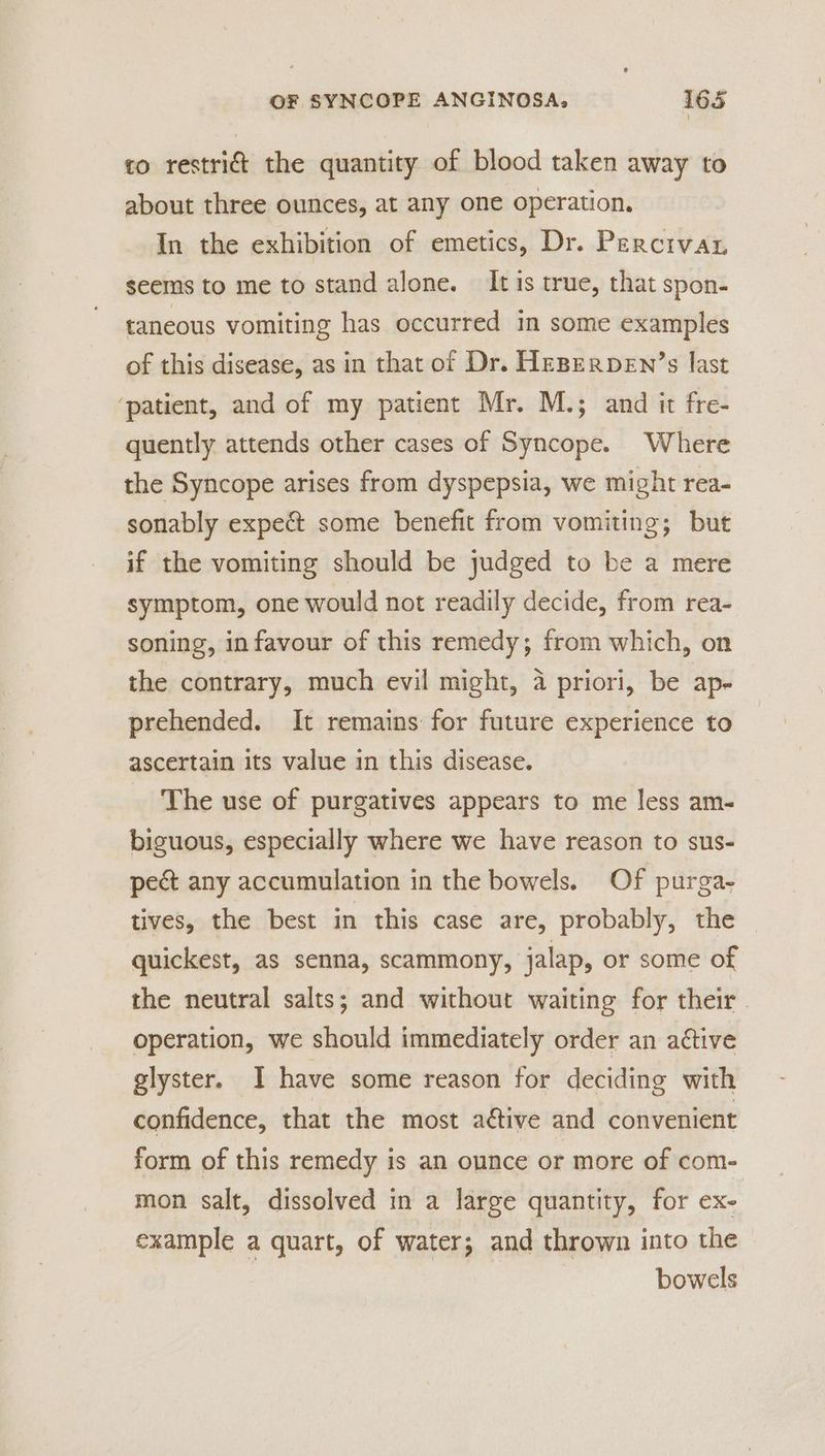 to restri@ the quantity of blood taken away to about three ounces, at any one operation. In the exhibition of emetics, Dr. Percivay seems to me to stand alone. It is true, that spon- taneous vomiting has occurred in some examples of this disease, as in that of Dr. HeBperpeEn’s last ‘patient, and of my patient Mr. M.; and it fre- quently attends other cases of Syncope. Where the Syncope arises from dyspepsia, we might rea- sonably expe&amp;t some benefit from vomiting; but if the vomiting should be judged to be a mere symptom, one would not readily decide, from rea- soning, infavour of this remedy; from which, on the contrary, much evil might, 4 priori, be ap- prehended. It remains for future experience to ascertain its value in this disease. The use of purgatives appears to me less am- biguous, especially where we have reason to sus- pect any accumulation in the bowels. Of purga- tives, the best in this case are, probably, the quickest, as senna, scammony, jalap, or some of the neutral salts; and without waiting for their. operation, we should immediately order an active glyster. I have some reason for deciding with confidence, that the most ative and convenient form of this remedy is an ounce or more of com- mon salt, dissolved in a large quantity, for ex- example a quart, of water; and thrown into the | | bowels