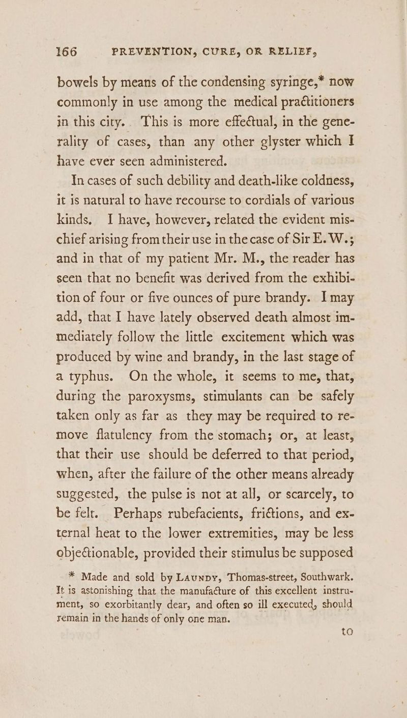 bowels by means of the condensing syringe,* now commonly in use among the medical practitioners in this city.. This is more effectual, in the gene- rality of cases, than any other glyster which I have ever seen administered. In cases of such debility and death-like coldness, it is natural to have recourse to cordials of various kinds, I have, however, related the evident mis- chief arising from their use in the case of Sir E.W.; and in that of my patient Mr. M., the reader has seen that no benefit was derived from the exhibi- tion of four or five ounces of pure brandy. I may add, that I have lately observed death almost im- mediately follow the little excitement which was produced by wine and brandy, in the last stage of a typhus. On the whole, it seems to me, that, during the paroxysms, stimulants can be safely taken only as far as they may be required to re- move flatulency from the stomach; or, at least, that their use should be deferred to that period, when, after the failure of the other means already suggested, the pulse is not at all, or scarcely, to be felt. Perhaps rubefacients, frictions, and ex- ternal heat to the Jower extremities, may be less objectionable, provided their stimulus be supposed * Made and sold by Launpy, Thomas-street, Southwark. It is astonishing that the manufacture of this excellent instru- ment, so exorbitantly dear, and often so ill executed, should remain in the hands of only one man. te