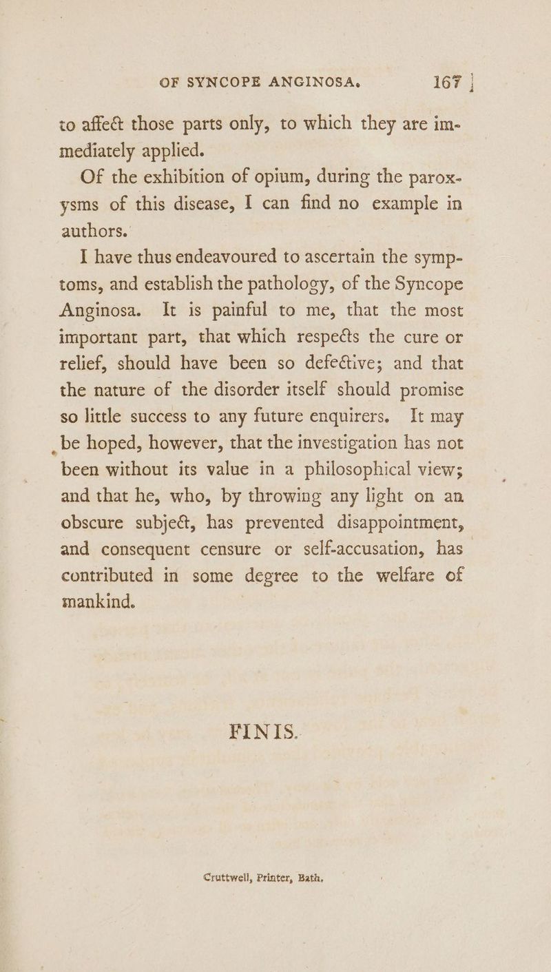 to affe&amp; those parts only, to which they are im- mediately applied. Of the exhibition of opium, during the parox- ysms of this disease, I can find no example in authors. 3 | I have thus endeavoured to ascertain the symp- toms, and establish the pathology, of the Syncope Anginosa. It is painful to me, that the most important part, that which respects the cure or relief, should have been so defeétive; and that the nature of the disorder itself should promise so little success to any future enquirers. It may _ be hoped, however, that the investigation has not been without its value in a philosophical view; and that he, who, by throwing any light on an obscure subject, has prevented disappointment, and consequent censure or self-accusation, has — contributed in some degree to the welfare of mankind. FINIS.. Cruttwell, Printer, Bath,