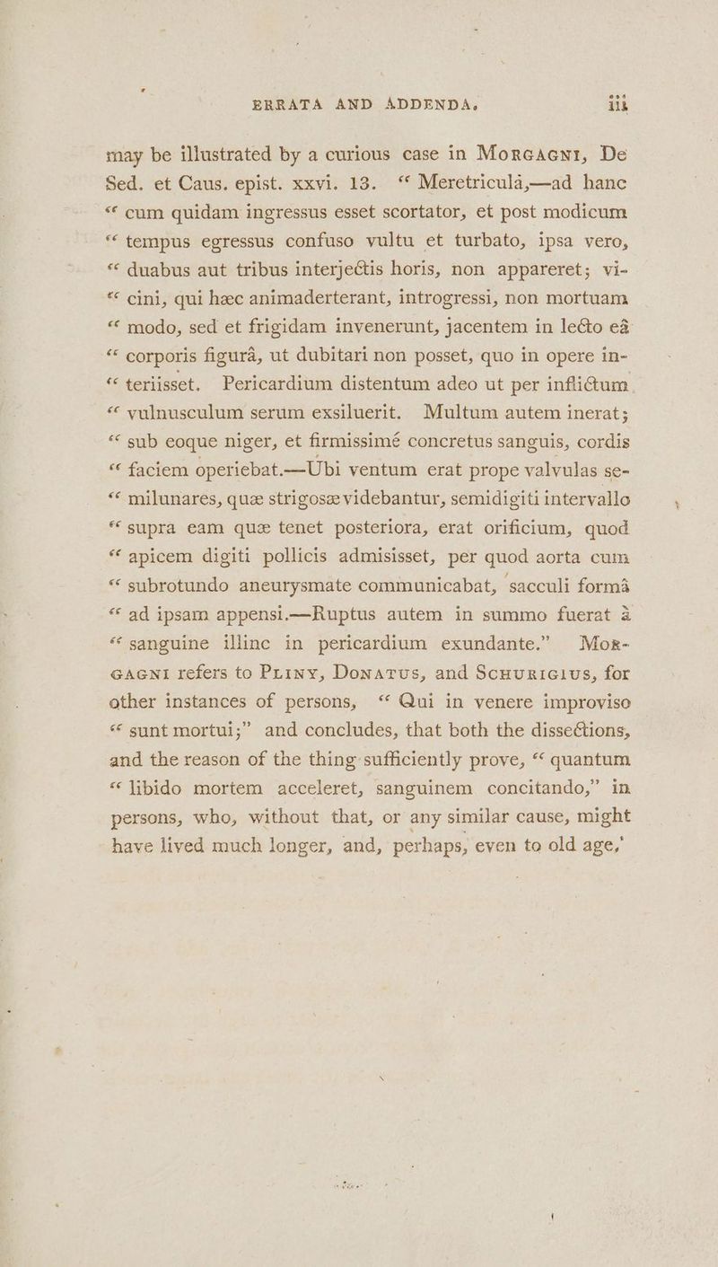 may be illustrated by a curious case in Morcacnr, De Sed. et Caus. epist. xxvi. 13. ‘* Meretricula,—ad hanc “© cum quidam ingressus esset scortator, et post modicum tempus egressus confuso vultu et turbato, ipsa vero, « duabus aut tribus interjectis horis, non appareret; vi- “* cini, qui hec animaderterant, introgressi, non mortuam « modo, sed et frigidam invenerunt, jacentem in lecto e& So corporis figura, ut dubitari non posset, quo in opere in- ‘ teriisset. Pericardium distentum adeo ut per infli@um « vulnusculum serum exsiluerit. Multum autem inerat; “© sub eoque niger, et firmissimé concretus sanguis, cordis « faciem operiebat. —Ubi ventum erat prope valvulas se- « milunares, que strigosz videbantur, semidigiti intervallo “supra eam que tenet posteriora, erat orificium, quod * apicem digiti pollicis admisisset, per quod aorta cum subrotundo aneurysmate communicabat, sacculi forma ** ad ipsam appensi.—Ruptus autem in summo fuerat 2 “sanguine illinc in pericardium exundante.” Mor- GAGNi refers to Phiny, Donatus, and Scuuricivs, for other instances of persons, ‘* Qui in venere improviso «* sunt mortui;” and concludes, that both the dissections, and the reason of the thing sufficiently prove, “ quantum *‘ libido mortem acceleret, sanguinem concitando,” in persons, who, without that, or any similar cause, might have lived much longer, and, perhaps, even to old age,’