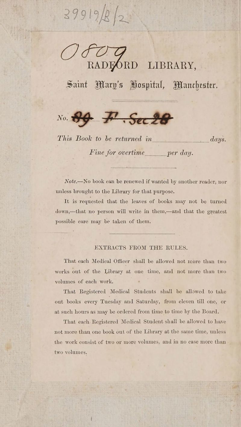 RADYWORD LIBRARY, Sunt Mary's Hospital, Manchester. This Book to be returned in dag Eine for overtime per day. Note.—No book can be renewed if wanted by another reader, nor unless brought to the Library for that purpose. It is requested that the leaves of books may not be turned down,—that no person will write in them,—and that the greatest possible care may be taken of them. EXTRACTS FROM THE RULES. That each Medical Officer shall be allowed not more than two works out of the Library at one time, and not more than two volumes of each work. That Registered Medical Students shall be allowed to take out books every Tuesday and Saturday, from eleven till one, or at such hours as may be ordered from time to time by the Board. That each. Registered Medical Student shall be allowed to have not more than one book out of the Library at the same time, unless the work consist of two or more volumes, and in no case more than two volumes,