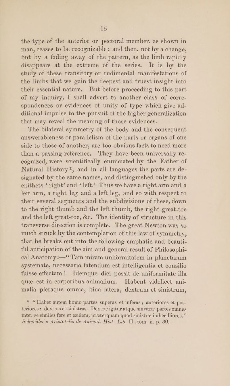 3 the type of the anterior or pectoral member, as shown in man, ceases to be recognizable; and then, not by a change, but by a fading away of the pattern, as the limb rapidly disappears at the extreme of the series. It is by the study of these transitory or rudimental manifestations of the limbs that we gain the deepest and truest insight into their essential nature. But before proceeding to this part of my inquiry, I shall advert to another class of corre- spondences or evidences of unity of type which give ad- ditional impulse to the pursuit of the higher generalization that may reveal the meaning of those evidences. The bilateral symmetry of the body and the consequent answerableness or parallelism of the parts or organs of one side to those of another, are too obvious facts to need more than a passing reference. ‘They have been universally re- cognized, were scientifically enunciated by the Father of Natural History*, and in all languages the parts are de- signated by the same names, and distinguished only by the epithets ‘ right’ and ‘ left.’ Thus we have a right arm and a left arm, a right leg and a left leg, and so with respect to their several segments and the subdivisions of these, down to the right thumb and the left thumb, the right great-toe and the left great-toe, &amp;c. The identity of structure in this transverse direction is complete. The great Newton was so much struck by the contemplation of this law of symmetry, that he breaks out into the following emphatic and beauti- ful anticipation of the aim and general result of Philosophi- cal Anatomy :—“'Tam miram uniformitatem in planetarum systemate, necessario fatendum est intelligentia et consilio fuisse effectam! Idemque dici possit de uniformitate illa quze est in corporibus animalium. Habent videlicet ani- malia pleraque omnia, bina latera, dextrum et sinistrum, * < Habet autem homo partes superas et inferas; anteriores et pos- teriores ; dextras et sinistras. Dextree igitur atque sinistree partes omnes inter se similes fere et exdem, praeterquam quod sinistre imbecilliores.”’