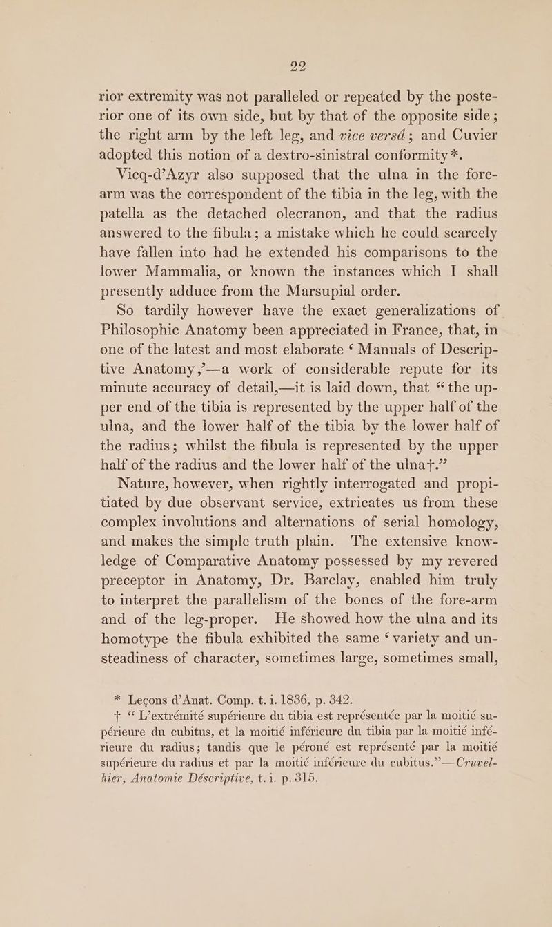 rior extremity was not paralleled or repeated by the poste- rior one of its own side, but by that of the opposite side ; the right arm by the left leg, and vice versd ; and Cuvier adopted this notion of a dextro-sinistral conformity *. Vicq-d’Azyr also supposed that the ulna in the fore- arm was the correspondent of the tibia in the leg, with the patella as the detached olecranon, and that the radius answered to the fibula; a mistake which he could scarcely have fallen into had he extended his comparisons to the lower Mammalia, or known the instances which I shall presently adduce from the Marsupial order. So tardily however have the exact generalizations of Philosophic Anatomy been appreciated in France, that, in one of the latest and most elaborate ‘ Manuals of Descrip- tive Anatomy,’—a work of considerable repute for its minute accuracy of detail,—it is laid down, that “the up- per end of the tibia is represented by the upper half of the ulna, and the lower half of the tibia by the lower half of the radius; whilst the fibula is represented by the upper half of the radius and the lower half of the ulnat.” Nature, however, when rightly interrogated and propi- tiated by due observant service, extricates us from these complex involutions and alternations of serial homology, and makes the simple truth plain. The extensive know- ledge of Comparative Anatomy possessed by my revered preceptor in Anatomy, Dr. Barclay, enabled him truly to interpret the parallelism of the bones of the fore-arm and of the leg-proper. He showed how the ulna and its homotype the fibula exhibited the same ‘ variety and un- steadiness of character, sometimes large, sometimes small, * Lecons d’Anat. Comp. t. 1. 1836, p. 342. + “ L’extrémité supérieure du tibia est représentée par la moitié su- périeure du cubitus, et la moitié inférieure du tibia par la moitié infé- rieure du radius; tandis que le péroné est représenté par la moitié supérieure du radius et par la moitié inférieure du cubitus.”— Cruvel- hier, Anatomie Déscriptive, t.1. p. 315.