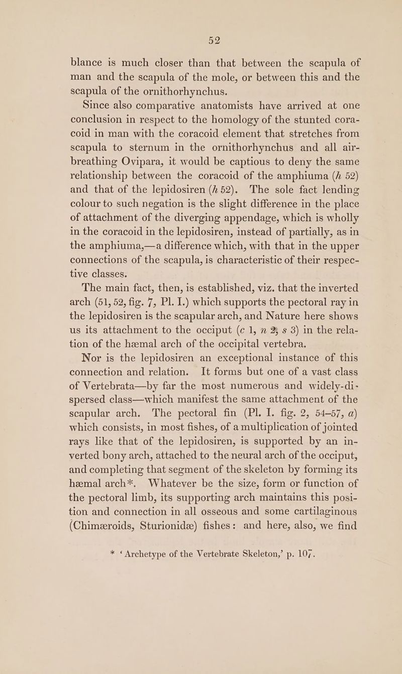 blance is much closer than that between the scapula of man and the scapula of the mole, or between this and the scapula of the ornithorhynchus. Since also comparative anatomists have arrived at one conclusion in respect to the homology of the stunted cora- coid in man with the coracoid element that stretches from scapula to sternum in the ornithorhynchus and all air- breathing Ovipara, it would be captious to deny the same relationship between the coracoid of the amphiuma (h 52) and that of the lepidosiren (252). The sole fact lending colour to such negation is the slight difference in the place of attachment of the diverging appendage, which is wholly in the coracoid in the lepidosiren, instead of partially, as in the amphiuma,—a difference which, with that in the upper connections of the scapula, is characteristic of their respec- tive classes. The main fact, then, is established, viz. that the inverted arch (51, 52, fig. 7, Pl. I.) which supports the pectoral ray in the lepidosiren is the scapular arch, and Nature here shows us its attachment to the occiput (¢ 1, ” 23 s 3) in the rela- tion of the hzemal arch of the occipital vertebra. Nor is the lepidosiren an exceptional instance of this connection and relation. It forms but one of a vast class of Vertebrata—by far the most numerous and widely-di- spersed class—which manifest the same attachment of the scapular arch. The pectoral fin (Pl. I. fig. 2, 54-57, a) which consists, in most fishes, of a multiplication of jointed rays like that of the lepidosiren, is supported by an in- verted bony arch, attached to the neural arch of the occiput, and completing that segment of the skeleton by forming its heemal arch*. Whatever be the size, form or function of the pectoral limb, its supporting arch maintains this posi- tion and connection in all osseous and some cartilaginous (Chimeeroids, Sturionidee) fishes: and here, also, we find