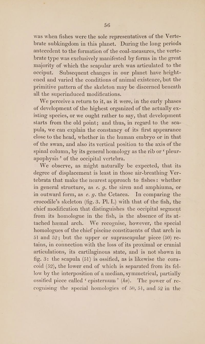 was when fishes were the sole representatives of the Verte- brate subkingdom in this planet. During the long periods antecedent to the formation of the coal-measures, the verte- brate type was exclusively manifested by forms in the great majority of which the scapular arch was articulated to the occiput. Subsequent changes in our planet have height- ened and varied the conditions of animal existence, but the primitive pattern of the skeleton may be discerned beneath all the superinduced modifications. We perceive a return to it, as it were, in the early phases of development of the highest organized of the actually ex- isting species, or we ought rather to say, that development starts from the old point; and thus, in regard to the sca- pula, we can explain the constancy of its first appearance close to the head, whether in the human embryo or in that of the swan, and also its vertical position to the axis of the spinal column, by its general homology as the rib or ¢ pleur- apophysis ’ of the occipital vertebra. We observe, as might naturally be expected, that its degree of displacement is least in those air-breathing Ver- tebrata that make the nearest approach to fishes: whether in general structure, as e. g. the siren and amphiuma, or in outward form, as e. g. the Cetacea. In comparing the crocodile’s skeleton (fig. 3. Pl. I.) with that of the fish, the chief modification that distinguishes the occipital segment from its homologue in the fish, is the absence of its at- tached hemal arch. We recognise, however, the special homologues of the chief piscine constituents of that arch in 51 and 52; but the upper or suprascapular piece (50) re- tains, In connection with the loss of its proximal or cranial articulations, its cartilaginous state, and is not shown in fig. 3: the scapula (51) is ossified, as is likewise the cora- coid (52), the lower end of which is separated from its fel- low by the interposition of a median, symmetrical, partially ossified piece called ‘ episternum’ (As). The power of re- cognising the special homologies of 50, 51, and 52 in the