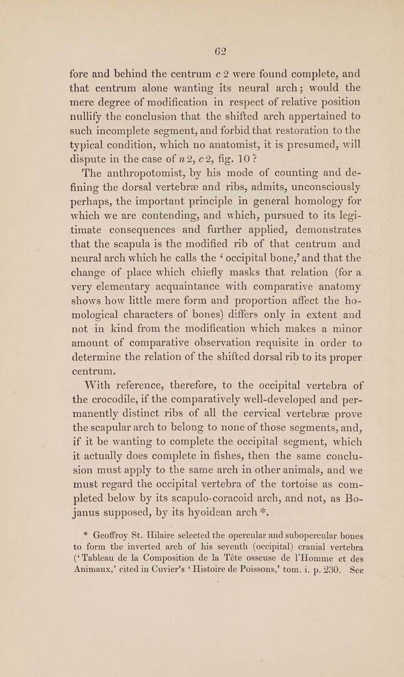 fore and behind the centrum c 2 were found complete, and that centrum alone wanting its neural arch; would the mere degree of modification in respect of relative position nullify the conclusion that the shifted arch appertained to such incomplete segment, and forbid that restoration to the typical condition, which no anatomist, it is presumed, will dispute in the case of n 2, ¢ 2, fig. 10 ? The anthropotomist, by his mode of counting and de- fining the dorsal vertebrae and ribs, admits, unconsciously perhaps, the important principle in general homology for which we are contending, and which, pursued to its legi- timate consequences and further applied, demonstrates that the scapula is the modified rib of that centrum and neural arch which he calls the ¢ occipital bone,’ and that the change of place which chiefly masks that relation (fora very elementary acquaintance with comparative anatomy shows how little mere form and proportion affect the ho- mological characters of bones) differs only in extent and not in kind from the modification which makes a minor amount of comparative observation requisite in order to determine the relation of the shifted dorsal rib to its proper centrum. With reference, therefore, to the occipital vertebra of the crocodile, if the comparatively well-developed and per- manently distinct ribs of all the cervical vertebrz prove the scapular arch to belong to none of those segments, and, if it be wanting to complete the occipital segment, which it actually does complete in fishes, then the same conclu- sion must apply to the same arch in other animals, and we must regard the occipital vertebra of the tortoise as com- pleted below by its scapulo-coracoid arch, and not, as Bo- janus supposed, by its hyoidean arch *. * Geoffroy St. Hilaire selected the opercular and subopercular bones to form the inverted arch of his seventh (occipital) cranial vertebra (‘Tableau de la Composition de la Téte osseuse de l’Homme et des Animaux,’ cited in Cuvier’s ‘ Histoire de Poissons,’ tom. i. p. 230. See