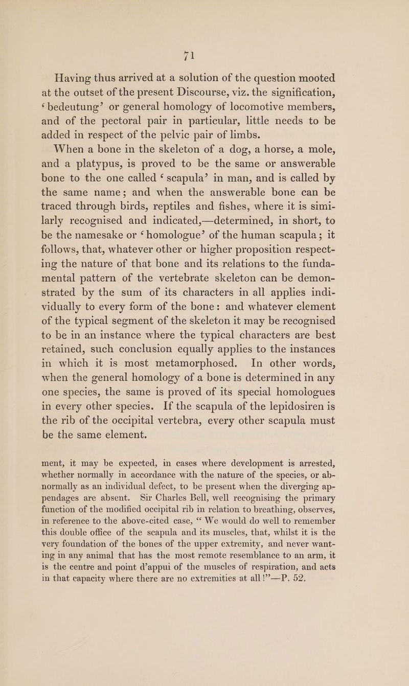 Having thus arrived at a solution of the question mooted at the outset of the present Discourse, viz. the signification, ‘bedeutung’ or general homology of locomotive members, and of the pectoral pair in particular, little needs to be added in respect of the pelvic pair of limbs. When a bone in the skeleton of a dog, a horse, a mole, and a platypus, is proved to be the same or answerable bone to the one called ‘ scapula’ in man, and is called by the same name; and when the answerable bone can be traced through birds, reptiles and fishes, where it is simi- larly recognised and indicated,—determined, in short, to be the namesake or ‘ homologue’ of the human scapula; it follows, that, whatever other or higher proposition respect- ing the nature of that bone and its relations to the funda- mental pattern of the vertebrate skeleton can be demon- strated by the sum of its characters in all applies indi- vidually to every form of the bone: and whatever element of the typical segment of the skeleton it may be recognised to be in an instance where the typical characters are best retained, such conclusion equally applies to the instances in which it is most metamorphosed. In other words, when the general homology of a bone is determined in any one species, the same is proved of its special homologues in every other species. If the scapula of the lepidosiren is the rib of the occipital vertebra, every other scapula must be the same element. ment, it may be expected, in cases where development is arrested, whether normally in accordance with the nature of the species, or ab- normally as an individual defect, to be present when the diverging ap- pendages are absent. Sir Charles Bell, well recognising the primary function of the modified occipital rib in relation to breathing, observes, in reference to the above-cited case, “ We would do well to remember this double office of the scapula and its muscles, that, whilst it is the very foundation of the bones of the upper extremity, and never want- ing im any animal that has the most remote resemblance to an arm, it is the centre and point d’appui of the muscles of respiration, and acts im that capacity where there are no extremities at all!”—P. 52.