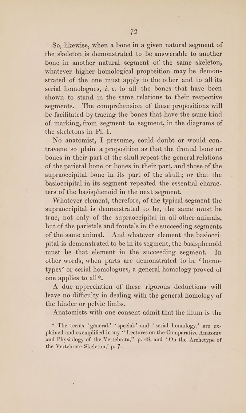 a2 So, likewise, when a bone in a given natural segment of the skeleton is demonstrated to be answerable to another bone in another natural segment of the same skeleton, whatever higher homological proposition may be demon- strated of the one must apply to the other and to all its serial homologues, 7. e. to all the bones that have been shown to stand in the same relations to their respective segments. The comprehension of these propositions will be facilitated by tracing the bones that have the same kind of marking, from segment to segment, in the diagrams of the skeletons in Pl. I. No anatomist, I presume, could doubt or would con- travene so plain a proposition as that the frontal bone or bones in their part of the skull repeat the general relations of the parietal bone or bones in their part, and those of the supraoccipital bone in its part of the skull; or that the basioccipital in its segment repeated the essential charac- ters of the basisphenoid in the next segment. Whatever element, therefore, of the typical segment the supraoccipital is demonstrated to be, the same must be true, not only of the supraoccipital in all other animals, but of the parietals and frontals in the succeeding segments of the same animal. And whatever element the basiocci- pital is demonstrated to be in its segment, the basisphenoid must be that element in the succeeding segment. In other words, when parts are demonstrated to be ‘ homo- types’ or serial homologues, a general homology proved of one applies to all*. A due appreciation of these rigorous deductions will leave no difficulty in dealing with the general homology of the hinder or pelvic limbs. Anatomists with one consent admit that the ilium is the * The terms ‘general,’ ‘special,’ and ‘serial homology,’ are ex- plained and exemplified in my “‘ Lectures on the Comparative Anatomy and Physiology of the Vertebrata,”’ p. 48, and ‘On the Archetype of