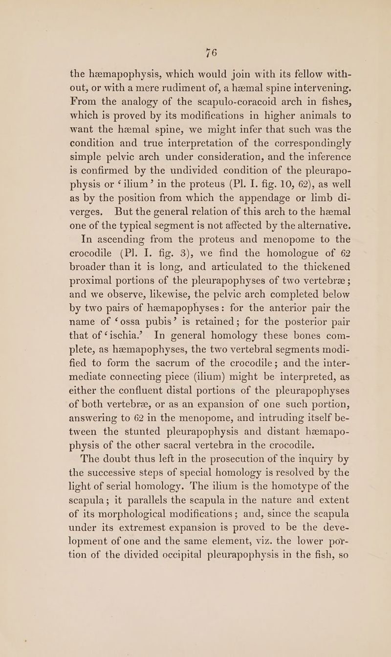 the heemapophysis, which would join with its fellow with- out, or with a mere rudiment of, a heemal spine intervening. From the analogy of the scapulo-coracoid arch in fishes, which is proved by its modifications in higher animals to want the hemal spine, we might infer that such was the condition and true interpretation of the correspondingly simple pelvic arch under consideration, and the inference is confirmed by the undivided condition of the pleurapo- physis or ‘ilium? in the proteus (PI. I. fig. 10, 62), as well as by the position from which the appendage or limb di- verges. But the general relation of this arch to the hemal one of the typical segment is not affected by the alternative. In ascending from the proteus and menopome to the crocodile (PI. I. fig. 3), we find the homologue of 62 broader than it is long, and articulated to the thickened proximal portions of the pleurapophyses of two vertebree ; and we observe, likewise, the pelvic arch completed below by two pairs of hemapophyses: for the anterior pair the name of ‘ossa pubis’ is retained; for the posterior pair that of ‘ischia.2 In general homology these bones com- plete, as heemapophyses, the two vertebral segments modi- fied to form the sacrum of the crocodile; and the inter- mediate connecting piece (il1um) might be interpreted, as either the confluent distal portions of the pleurapophyses of both vertebrze, or as an expansion of one such portion, answering to 62 in the menopome, and intruding itself be- tween the stunted pleurapophysis and distant heemapo- physis of the other sacral vertebra in the crocodile. The doubt thus left in the prosecution of the inquiry by the successive steps of special homology is resolved by the light of serial homology. The ilium is the homotype of the scapula; it parallels the scapula in the nature and extent of its morphological modifications; and, since the scapula under its extremest expansion is proved to be the deve- lopment of one and the same element, viz. the lower por- tion of the divided occipital pleurapophysis in the fish, so