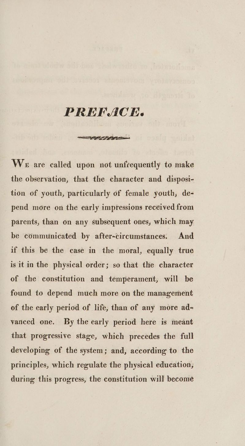 PREFACE. We are called upon not unfrequently to make the observation, that the character and disposi- _ tion of youth, particularly of female youth, de- pend more on the early impressions received from parents, than on any subsequent ones, which may be communicated by after-circumstances. And if this be the case in the moral, equally true is it in the physical order; so that the character of the constitution and temperament, will be found to depend much more on the management of the early period of life, than of any more ad- vanced one. By the early period here is meant that progressive stage, which precedes the full developing of the system; and, according to the principles, which regulate the physical education, during this progress, the constitution will become