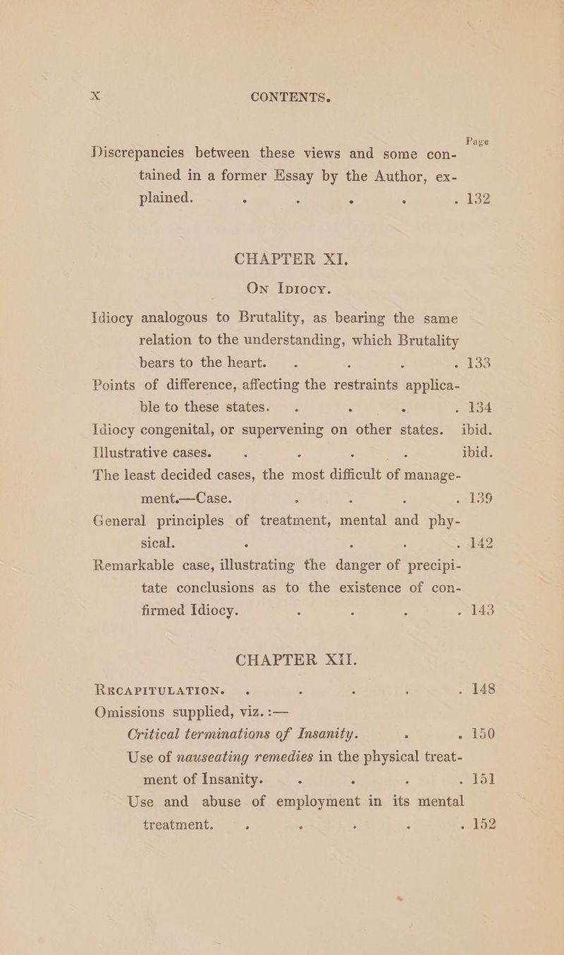 Page Discrepancies between these views and some con- tained in a former Essay by the Author, ex- plained. A “ ° . 132 CHAPTER XI, On Iptiocy. Idiocy analogous to Brutality, as bearing the same relation to the understanding, which Brutality bears to the heart. . : : oats Points of difference, affecting the restraints applica- ble to these states. . : . . 134 Idiocy congenital, or supervening on other states. ibid. Illustrative cases. : : sees ibid. The least decided cases, the most difficult of manage- ment.—Case. : : : ; G9 General principles of treatment, mental and phy- sical. . ; 5 . 142 Remarkable case, illustrating the danger of precipi- tate conclusions as to the existence of con- firmed Idiocy. : : : . 143 CHAPTER Xil. RECAPITULATION. . 5 . : . 148 Omissions supplied, viz. :— Critical terminations of Insanity. 5 «/ 2a0 Use of nauseating remedies in the physical treat- ment of Insanity. : ; 5 1st Use and abuse of employment in its mental treatment. . ° : : - 152