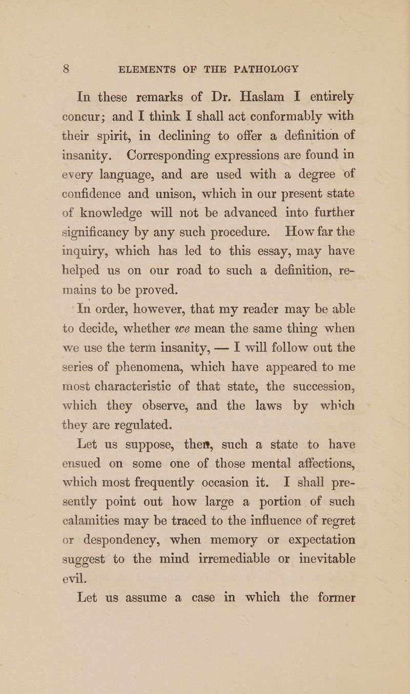 In these remarks of Dr. Haslam I entirely concur; and I think I shall act conformably with their spirit, in declining to offer a definition of insanity. Corresponding expressions are found in every language, and are used with a degree of confidence and unison, which in our present state of knowledge will not be advanced into further significancy by any such procedure. How far the inquiry, which has led to this essay, may have helped us on our road to such a definition, re- mains to be proved. ‘In order, however, that my reader may be able to decide, whether we mean the same thing when we use the term insanity, — I will follow out the series of phenomena, which have appeared to me most characteristic of that state, the succession, which they observe, and the laws by which they are regulated. Let us suppose, ther, such a state to have ensued on some one of those mental affections, which most frequently occasion it. I shall pre- sently pomt out how large a portion of such calamities may be traced to the influence of regret or despondency, when memory or expectation suggest to the mind irremediable or inevitable evil. Let us assume a case in which the former