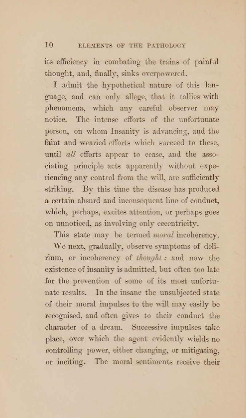 its efficiency in combating the trains of painful thought, and, finally, sinks overpowered. I admit the hypothetical nature of this lan- guage, and can only allege, that it tallies with phenomena, which any careful observer may notice. The intense efforts of the unfortunate person, on whom Insanity is advancing, and the faint and wearied efforts which succeed to these, until ad/ efforts appear toe cease, and the asso- ciating principle acts apparently without expe- riencing any control from the will, are sufficiently striking. By this time the disease has produced a certain absurd and inconsequent line of conduct, which, perhaps, excites attention, or perhaps goes on unnoticed, as involving only eccentricity. This state may be termed moral incoherency. We next, gradually, observe symptoms of deli- rium, or incoherency of thought: and now the existence of insanity is admitted, but often too late for the prevention of some of its most unfortu- nate results. In the insane the unsubjected state of their moral impulses to the will may easily be recognised, and often gives to their conduct the character of a dream. Successive impulses take place, over which the agent evidently wields no controlling power, either changing, or mitigating, or inciting. The moral sentiments receive their