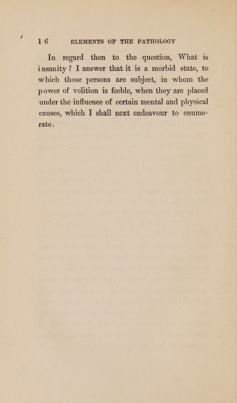 In regard then to the question, What is insanity ? I answer that it is a morbid state, to which those persons are subject, in whom the power of volition is feeble, when they are placed under the influence of certain mental and physical causes, which I shall next endeavour to enume- rate.