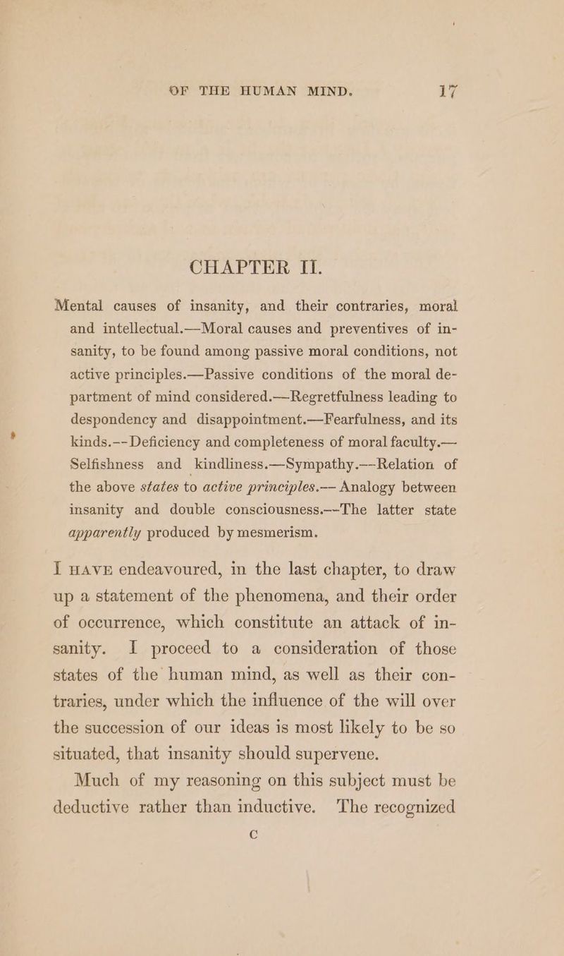 CHAPTER II. Mental causes of insanity, and their contraries, moral and intellectual.—Moral causes and preventives of in- sanity, to be found among passive moral conditions, not active principles.—Passive conditions of the moral de- partment of mind considered.—Regretfulness leading to despondency and disappointment.—Fearfulness, and its kinds.-- Deficiency and completeness of moral faculty.— Selfishness and kindliness.—Sympathy.——Relation of the above states to active principles.-— Analogy between insanity and double consciousness.~-The latter state apparently produced by mesmerism. J wave endeavoured, in the last chapter, to draw up a statement of the phenomena, and their order of occurrence, which constitute an attack of in- sanity. I proceed to a consideration of those states of the human mind, as well as their con- traries, under which the influence of the will over the succession of our ideas is most likely to be so situated, that insanity should supervene. Much of my reasoning on this subject must be deductive rather than inductive. The recognized C