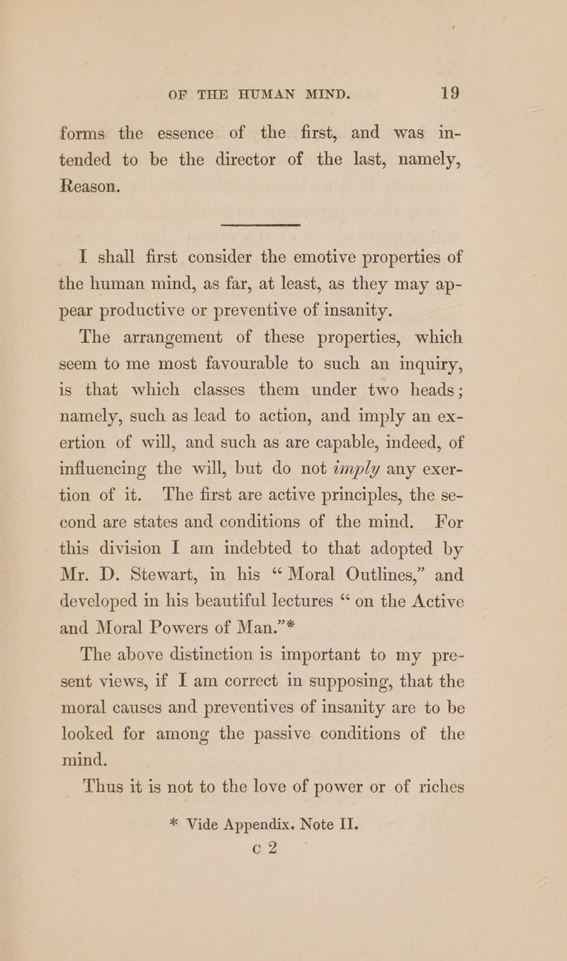 forms the essence of the first, and was in- tended to be the director of the last, namely, Reason. I shall first consider the emotive properties of the human mind, as far, at least, as they may ap- pear productive or preventive of insanity. The arrangement of these properties, which seem to me most favourable to such an inquiry, is that which classes them under two heads; namely, such as lead to action, and imply an ex- ertion of will, and such as are capable, indeed, of influencing the will, but do not amply any exer- tion of it. The first are active principles, the se- cond are states and conditions of the mind. For this division I am indebted to that adopted by Mr. D. Stewart, in his “ Moral Outlines,” and developed in his beautiful lectures “‘ on the Active and Moral Powers of Man.”* The above distinction is important to my pre- sent views, if I am correct in supposing, that the moral causes and preventives of insanity are to be looked for among the passive conditions of the mind. Thus it is not to the love of power or of riches * Vide Appendix. Note II. Ges