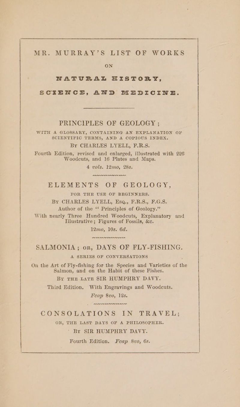 MR. MURRAY’S LIST OF WORKS ON NATURAL HISTORY, SCEENCE, AND MEDICINE. PRINCIPLES OF GEOLOGY ; WITH A GLOSSARY, CONTAINING AN EXPLANATION OF SCIENTIFIC TERMS, AND A COPIOUS INDEX. By CHARLES LYELL, F.R.S. Fourth Edition, revised and enlarged, illustrated with 226 Woodcuts, and 16 Plates and Maps. 4 vols. 12mo, 28s. we eae ELEMENTS OF GEOLOGY, FOR THE USE OF BEGINNERS. By CHARLES LYELL, Esq., F.R.S., F.G.S. Author of the ‘‘ Principles of Geology.” With nearly Three Hundred Woodcuts, Explanatory and Illustrative ; Figures of Fossils, &c. 12mo, 10s. 6d. wereee SALMONIA; or, DAYS OF FLY-FISHING. A SERIES OF CONVERSATIONS On the Art of Fly-fishing for the Species and Varieties of the Salmon, and on the Habit of these Fishes. By THE LATE SIR HUMPHRY DAVY. Third Edition, With Engravings and Woodcuts. Fcap 8vo, 12s. ~ we CONSOLATIONS IN TRAVEL; OR, THE LAST DAYS OF A PHILOSOPHER. ' By SIR HUMPHRY DAVY. Fourth Edition. Fcap 8vo, 6s. weer