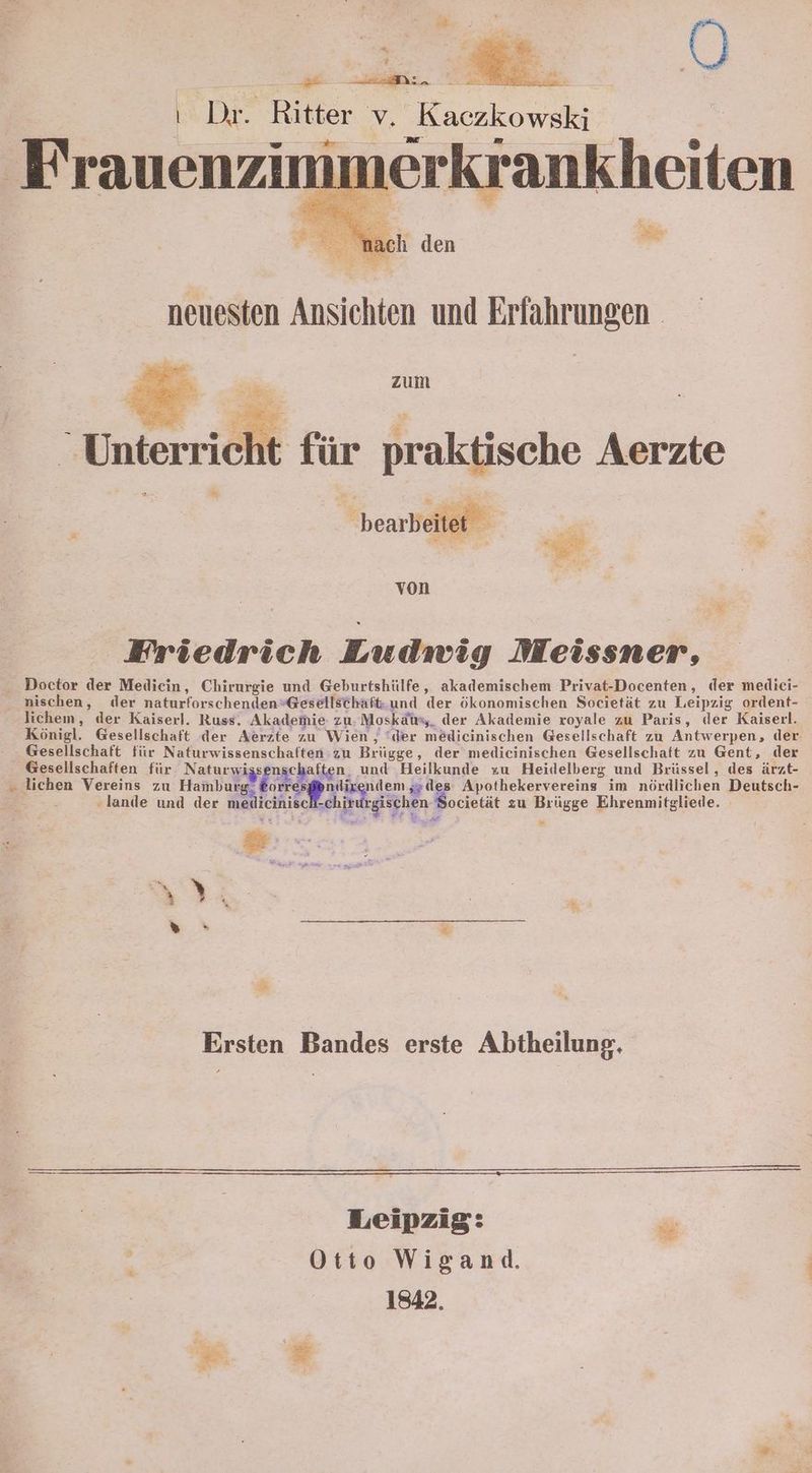 : | $ | Dr. Ritter v. Kaczkowski immerkrankheiten Frauenzim zum ‚ht für praktische Aerzte bearbeitet von Friedrich Ludwig Meissner, Doctor der Medicin, Chirurgie und Geburtshülfe, akademischem Privat-Docenten, der medieci- ' nischen, der naturforschenden*@esellschaft.und der ökonomischen Societät zu Leipzig ordent- lichem, der Kaiserl. Russ. Akademie zu. Moskäuy,_ der Akademie royale zu Paris, der Kaiserl. Königl. Gesellschaft der Aerzte zu Wien, ‘der medicinischen Gesellschaft zu Antwerpen, der. - Gesellschaft für Naturwissenschaften zu Brügge, der medicinischen Gesellschaft zu Gent, der Gesellschaften für Naturwissenschaften, und Heilkunde zu Heidelberg und Brüssel, des ärzt- „ lichen Vereins zu Hamburg. &orresßendixenden ;»des: Apothekervereins im nördlichen Deutsch- ‚lande und der medicinise chirurgischen Societät zu Brügge Ehrenmitgliede. Ersten Bandes erste Abtheilung. Leipzig: Otto Wigand. 1842. 8: