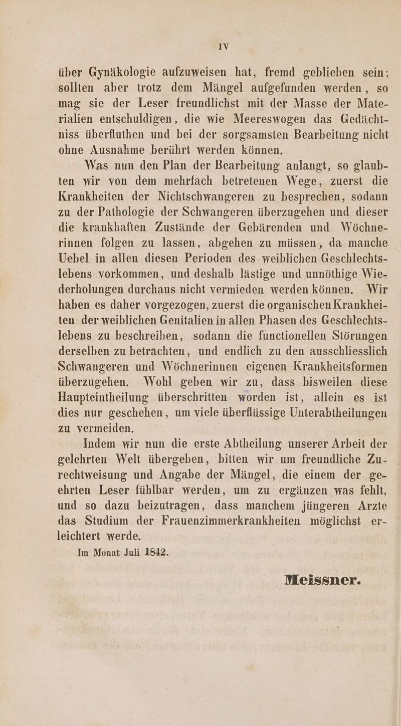 IV über Gynäkologie aufzuweisen hat, fremd geblieben sein; sollten aber trotz dem Mängel aufgefunden werden , so mag sie der Leser freundlichst mit der Masse der Mate- rialien entschuldigen, die wie Meereswogen das Gedächt- niss überfluthen und bei der sorgsamsten Bearbeitung nicht ohne Ausnahme berührt werden können. Was nun den Plan der Bearbeitung anlangt, so glaub- ten wir von dem mehrfach betretenen Wege, zuerst die Krankheiten der Nichtschwangeren zu besprechen, sodann zu der Pathologie der Schwangeren überzugehen und dieser die krankhaften Zustände der Gebärenden und Wöchne- rinnen folgen zu lassen, abgehen zu müssen, da manche Uebel in allen diesen Perioden des weiblichen Geschlechts- lebens vorkommen, und deshalb lästige und unnöthige Wie- derholungen durchaus nicht vermieden werden können. Wir haben es daher vorgezogen, zuerst die organischen Krankhei- ten der weiblichen Genitalien in allen Phasen des Geschlechts- lebens zu beschreiben, sodann die functionellen Störungen derselben zu betrachten, und endlich zu den ausschliesslich Schwangeren und Wöchnerinnen eigenen Krankheitsformen überzugehen. Wohl geben wir zu, dass bisweilen diese Haupteintheilung überschritten worden ist, allein es ist dies nur geschehen, um viele überflüssige Unterabtheilungen zu vermeiden. | Indem wir nun die erste Abtheilung unserer Arbeit der gelehrten Welt übergeben, bitten wir um freundliche Zu- rechtweisung und Angabe der Mängel, die einem der ge- ehrten Leser fühlbar werden, um zu ergänzen was fehlt, und so dazu beizutragen, dass manchem jüngeren Arzte das Studium der Frauenzimmerkrankheiten möglichst er- leichtert werde. Im Monat Juli 1842. Meissner.