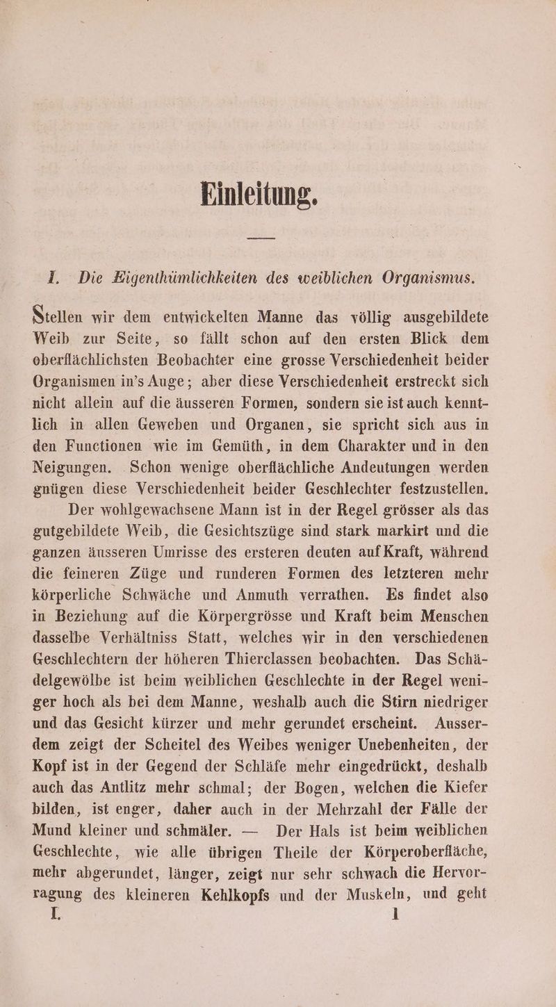 Einleitung. I. Die Eigenthümlichkeiten des weiblichen Organismus. Stellen wir dem entwickelten Manne das völlig ausgebildete Weib zur Seite, so fällt schon auf den ersten Blick dem oberflächlichsten Beobachter eine grosse Verschiedenheit beider Organismen in’s Auge; aber diese Verschiedenheit erstreckt sich nicht allein auf die äusseren Formen, sondern sie istauch kennt- lich in allen Geweben und Organen, sie spricht sich aus in den Functionen wie im Gemüth, in dem Charakter und in den Neigungen. Schon wenige oberflächliche Andeutungen werden gnügen diese Verschiedenheit beider Geschlechter festzustellen. Der wohlgewachsene Mann ist in der Regel grösser als das gutgebildete Weib, die Gesichtszüge sind stark markirt und die ganzen äusseren Umrisse des ersteren deuten aufKraft, während die feineren Züge und runderen Formen des letzteren mehr körperliche Schwäche und Anmuth verrathen. Es findet also in Beziehung auf die Körpergrösse und Kraft beim Menschen dasselbe Verhältniss Statt, welches wir in den verschiedenen Geschlechtern der höheren Thierclassen beobachten. Das Schä- delgewölbe ist beim weiblichen Geschlechte in der Regel weni- ger hoch als bei dem Manne, weshalb auch die Stirn niedriger und das Gesicht kürzer und mehr gerundet erscheint. Ausser- dem zeigt der Scheitel des Weibes weniger Unebenheiten, der Kopf ist in der Gegend der Schläfe mehr eingedrückt, deshalb auch das Antlitz mehr schmal; der Bogen, welchen die Kiefer bilden, ist enger, daher auch in der Mehrzahl der Fälle der Mund kleiner und schmäler. — Der Hals ist beim weiblichen Geschlechte, wie alle übrigen Theile der Körperoberfläche, mehr abgerundet, länger, zeigt nur sehr schwach die Hervor- ragung des kleineren Kehlkopfs und der Muskeln, und geht