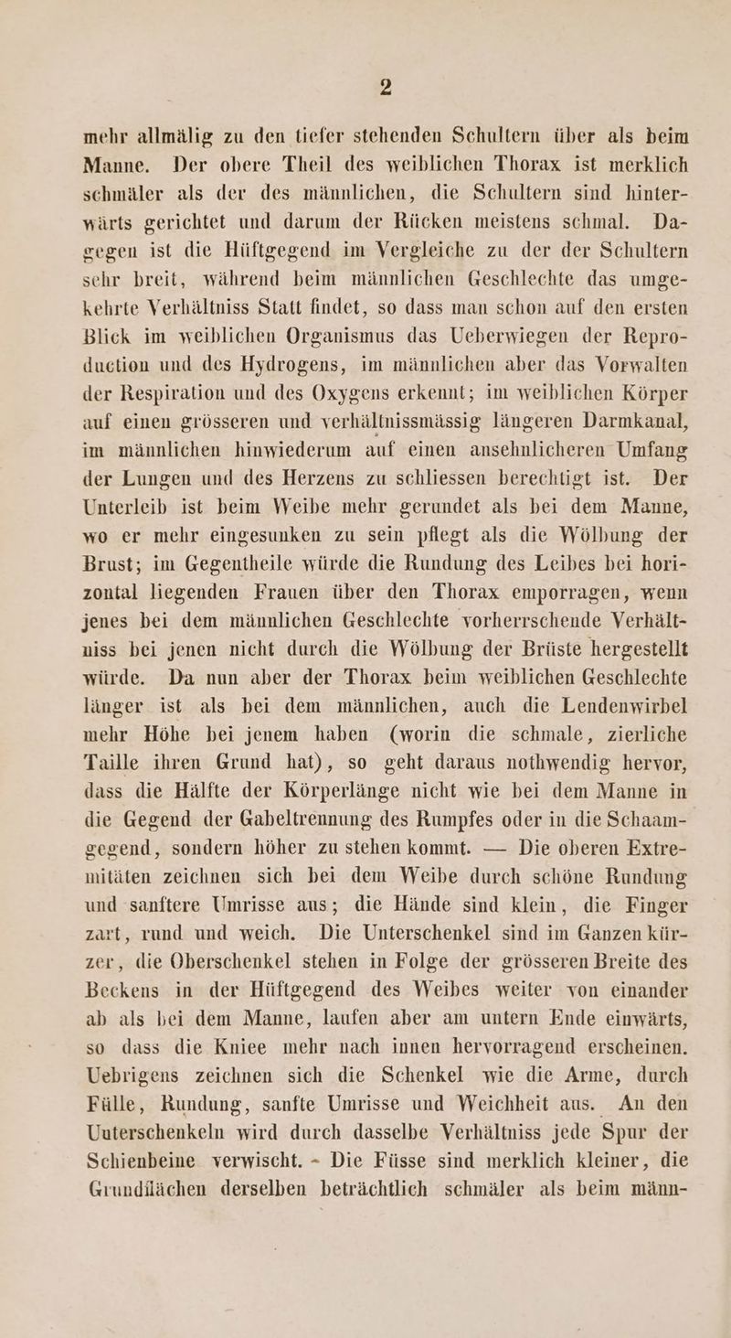 mehr allmälig zu den tiefer stehenden Schultern über als beim Manne. Der obere Theil des weiblichen Thorax ist merklich schmäler als der des männlichen, die Schultern sind hinter- wärts gerichtet und darum der Ricken meistens schmal. Da- gegen ist die Hüftgegend im Vergleiche zu der der Schultern sehr breit, während beim männlichen Geschlechte das umge- kehrte Verhältniss Statt findet, so dass man schon auf den ersten Blick im weiblichen Organismus das Ueberwiegen der Repro- duction und des Hydrogens, im männlichen aber das Vorwalten der Respiration und des Oxygens erkennt; im weiblichen Körper auf einen grösseren und verhältnissmässig längeren Darmkanal, im männlichen hinwiederum auf einen ansehnlicheren Umfang der Lungen und des Herzens zu schliessen berechtigt ist. Der Unterleib ist beim Weibe mehr gerundet als bei dem Manne, wo er mehr eingesunken zu sein pflegt als die Wölbung der Brust; im Gegentheile würde die Rundung des Leibes bei hori- zontal liegenden Frauen über den Thorax emporragen, wenn jenes bei dem männlichen Geschlechte vorherrschende Verhält- niss bei jenen nicht durch die Wölbung der Brüste hergestellt würde. Da nun aber der Thorax beim weiblichen Geschlechte länger ist als bei dem männlichen, auch die Lendenwirbel mehr Höhe bei jenem haben (worin die schmale, zierliche Taille ihren Grund hat), so geht daraus nothwendig hervor, dass die Hälfte der Körperlänge nicht wie bei dem Manne in die Gegend der Gabeltrennung des Rumpfes oder in die Schaam- gegend, sondern höher zu stehen kommt. — Die oberen Extre- mitäten zeichnen sich bei dem Weibe durch schöne Rundung und sanftere Umrisse aus; die Hände sind klein, die Finger zart, rund und weich. Die Unterschenkel sind im Ganzen kür- zer, die Oberschenkel stehen in Folge der grösseren Breite des Beckens in der Hüftgegend des Weibes weiter von einander ab als bei dem Manne, laufen aber am untern Ende einwärts, so dass die Kniee mehr nach innen hervorragend erscheinen. Uebrigens zeichnen sich die Schenkel wie die Arme, durch Fülle, Rundung, sanfte Umrisse und Weichheit aus. An den Uuterschenkeln wird durch dasselbe Verhältniss jede Spur der Schienbeine verwischt. - Die Füsse sind merklich kleiner, die Grundilächen derselben beträchtlich schmäler als beim männ-