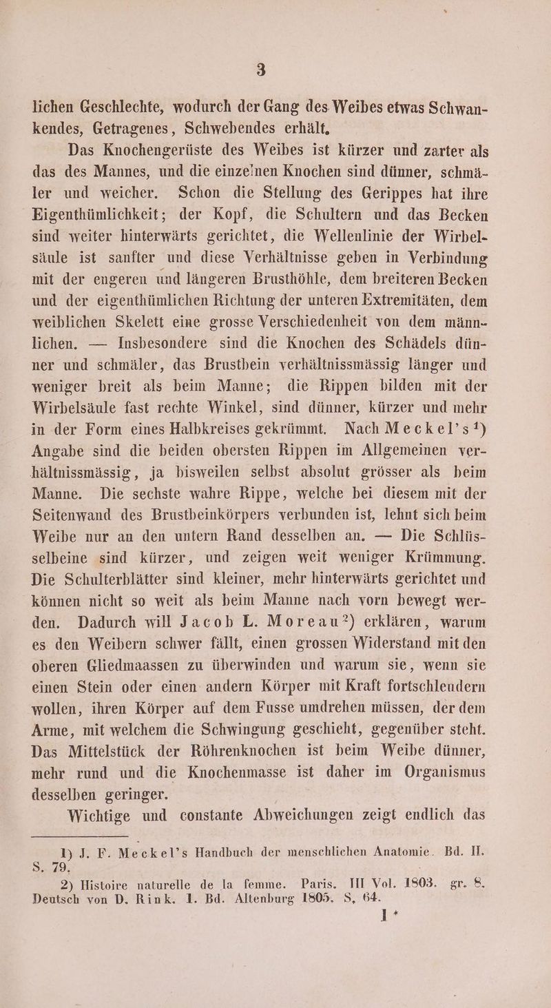 lichen Geschlechte, wodurch der Gang des Weibes etwas Schwan- kendes, Getragenes, Schwebendes erhält, Das Knochengerüste des Weibes ist kürzer und zarter als das des Mannes, und die einzeinen Knochen sind dünner, schmä- ler und weicher. Schon die Stellung des Gerippes hat ihre Eigenthümlichkeit; der Kopf, die Schultern und das Becken sind weiter hinterwärts gerichtet, die Wellenlinie der Wirbel- säule ist sanfter und diese Verhältnisse geben in Verbindung mit der engeren und längeren Brusthöhle, dem breiteren Becken und der eigenthümlichen Richtung der unteren Extremitäten, dem weiblichen Skelett eine grosse Verschiedenheit von dem männ- lichen. — Insbesondere sind die Knochen des Schädels dün- ner und schmäler, das Brustbein verhältnissmässig länger und weniger breit als beim Manne; die Rippen bilden mit der Wirbelsäule fast rechte Winkel, sind dünner, kürzer und mehr in der Form eines Halbkreises gekrümmt. Nach Meckel’s!) Angabe sind die beiden obersten Rippen im Allgemeinen ver- hältnissmässig, ja bisweilen selbst absolut grösser als beim Manne. Die sechste wahre Rippe, welche bei diesem mit der Seitenwand des Brustbeinkörpers verbunden ist, lehnt sich beim Weibe nur an den untern Rand desselben an. — Die Schlüs- selbeine sind kürzer, und zeigen weit weniger Krümmung. Die Schulterblätter sind kleiner, mehr hinterwärts gerichtet und können nicht so weit als beim Manne nach vorn bewegt wer- den. Dadurch will Jacob L. Moreau?) erklären, warum es den Weibern schwer fällt, einen grossen Widerstand mit den oberen Gliedmaassen zu überwinden und warum sie, wenn sie einen Stein oder einen andern Körper mit Kraft fortschleudern wollen, ihren Körper auf dem Fusse umdrehen müssen, der dem Arme, mit welchem die Schwingung geschieht, gegenüber steht. Das Mittelstück der Röhrenknochen ist beim Weibe dünner, mehr rund und die Knochenmasse ist daher im Organismus desselben geringer. Wichtige und constante Abweichungen zeigt endlich das 1)J. F. Meckel’s Handbuch der menschlichen Anatomie. Bd. Il. Sri): 2) Histoire naturelle de la femme. Paris. TI Vol. 1803. gr. 8. Deutsch von D. Rink. 1. Bd. Altenburg 1805. S, 64. | 1%