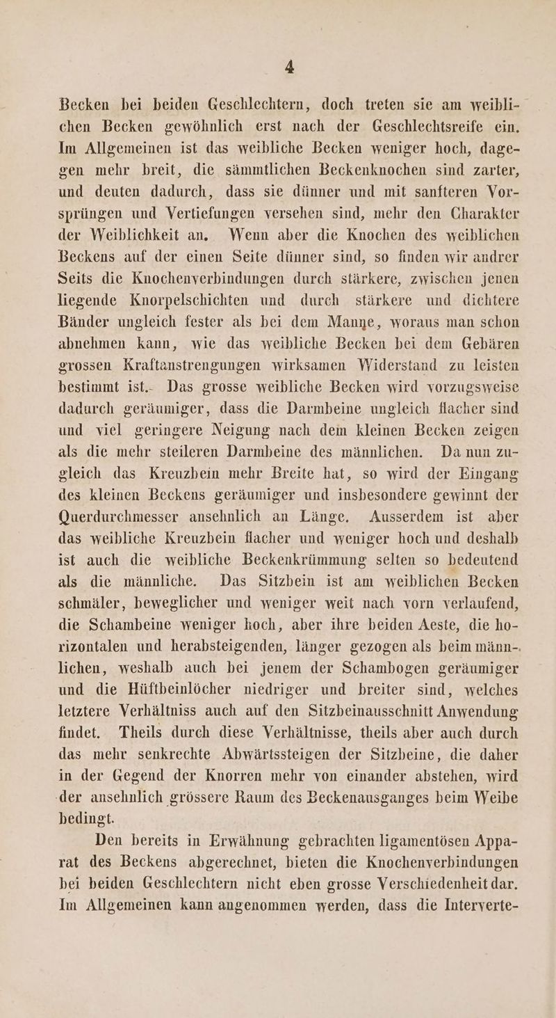 Becken bei beiden Geschlechtern, doch treten sie am weibli- chen Becken gewöhnlich erst nach der Geschlechtsreife ein. Im Allgemeinen ist das weibliche Becken weniger hoch, dage- gen mehr breit, die sämmtlichen Beckenknochen sind zarter, und deuten dadurch, dass sie dünner und mit sanfteren Vor- sprüngen und Vertiefungen versehen sind, mehr den Charakter der Weiblichkeit an. Wenn aber die Knochen des weiblichen Beckens auf der einen Seite dünner sind, so finden wir andrer Seits die Knochenverbindungen durch stärkere, zwischen jenen liegende Knorpelschichten und durch stärkere und dichtere Bänder ungleich fester als bei dem Manye, woraus man schon abnehmen kann, wie das weibliche Becken bei dem Gebären grossen Kraftanstrengungen wirksamen Widerstand zu leisten bestimmt ist.- Das grosse weibliche Becken wird vorzugsweise dadurch geräumiger, dass die Darmbeine ungleich flacher sind und viel geringere Neigung nach dem kleinen Becken zeigen als die mehr steileren Darmbeine des männlichen. Da nun zu- gleich das Kreuzbein mehr Breite hat, so wird der Eingang des kleinen Beckens geräumiger und insbesondere gewinnt der Querdurchmesser ansehnlich an Länge. Ausserdem ist aber das weibliche Kreuzbein flacher und weniger hoch und deshalb ist auch die weibliche Beckenkrümmung selten so bedeutend als die männliche. Das Sitzbein ist am weiblichen Becken schmäler, beweglicher und weniger weit nach vorn verlaufend, die Schambeine weniger hoch, aber ihre beiden Aeste, die ho- rizontalen und herabsteigenden, länger gezogen als beim männ-. lichen, weshalb auch bei jenem der Schambogen geräumiger und die Hüftbeinlöcher niedriger und breiter sind, welches letztere Verhältniss auch auf den Sitzbeinausschnitt Anwendung findet. Theils durch diese Verhältnisse, theils aber auch durch das mehr senkrechte Abwärtssteigen der Sitzbeine, die daher in der Gegend der Knorren mehr von einander abstehen, wird ‚der ansehnlich grössere Raum des Beckenausganges beim Weibe bedingt. Den bereits in Erwähnung gebrachten ligamentösen Appa- rat des Beckens abgerechnet, bieten die Knochenverbindungen bei beiden Geschlechtern nicht eben grosse Verschiedenheit dar. Im Allgemeinen kann angenommen werden, dass die Interverte-