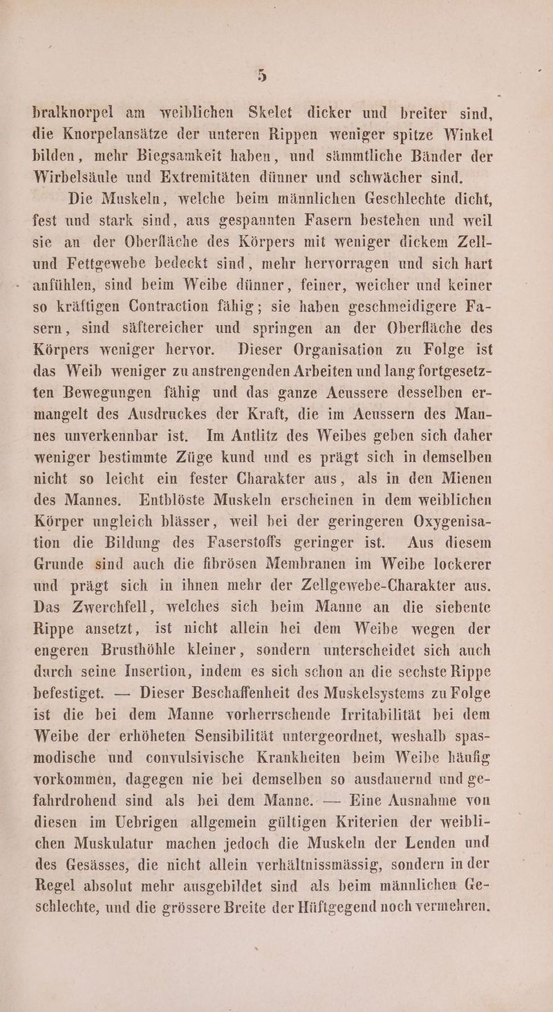 > bralknorpel am weiblichen Skelet dicker und breiter sind, die Knorpelansätze der unteren Rippen weniger spitze Winkel bilden, mehr Biegsamkeit haben, und sämmtliche Bänder der Wirbelsäule und Extremitäten dünner und schwächer sind. Die Muskeln, welche beim männlichen Geschlechte dicht, fest und stark sind, aus gespannten Fasern bestehen und weil sie an der Oberlläche des Körpers mit weniger dickem Zell- und Fettgewebe bedeckt sind, mehr hervorragen und sich hart anfühlen, sind beim Weibe dünner, feiner, weicher und keiner so kräftigen Contraction fähig; sie haben geschmeidigere Fa- sern, sind säftereicher und springen an der Oberfläche des Körpers weniger hervor. Dieser Organisation zu Folge ist das Weib weniger zu anstrengenden Arbeiten und lang fortgesetz- ten Bewegungen fähig und das ganze Aeussere desselben er- mangelt des Ausdruckes der Kraft, die im Aeussern des Man- nes unverkennbar ist. Im Antlitz des Weibes geben sich daher weniger bestimmte Züge kund und es prägt sich in demselben nicht so leicht ein fester Charakter aus, als in den Mienen des Mannes. Entblöste Muskeln erscheinen in dem weiblichen Körper ungleich blässer, weil bei der geringeren Oxygenisa- tion die Bildung des Faserstoffs geringer ist. Aus diesem Grunde sind auch die fihprösen Membranen im Weibe lockerer und prägt sich in ihnen mehr der Zellgewebe-Charakter aus. Das Zwerchfell, welches sich beim Manne an die siebente Rippe ansetzt, ist nicht allein hei dem Weibe wegen der engeren Brusthöhle kleiner, sondern unterscheidet sich auch durch seine Insertion, indem es sich schon an die sechste Rippe befestiget. — Dieser Beschaffenheit des Muskelsystems zu Folge ist die bei dem Manne vorherrschende Irritabilität bei dem Weibe der erhöheten Sensibilität untergeordnet, weshalb spas- modische und convulsivische Krankheiten beim Weihe häufig vorkommen, dagegen nie bei demselben so ausdauernd und ge- fahrdrohend sind als bei dem Manne. — Eine Ausnahme von diesen im Uebrigen allgemein gültigen Kriterien der weibli- chen Muskulatur machen jedoch die Muskeln der Lenden und des Gesässes, die nicht allein verhältnissmässig, sondern in der Regel absolut mehr ausgebildet sind als beim männlichen Ge- schlechte, und die grössere Breite der Hüftgegend noch vermehren.